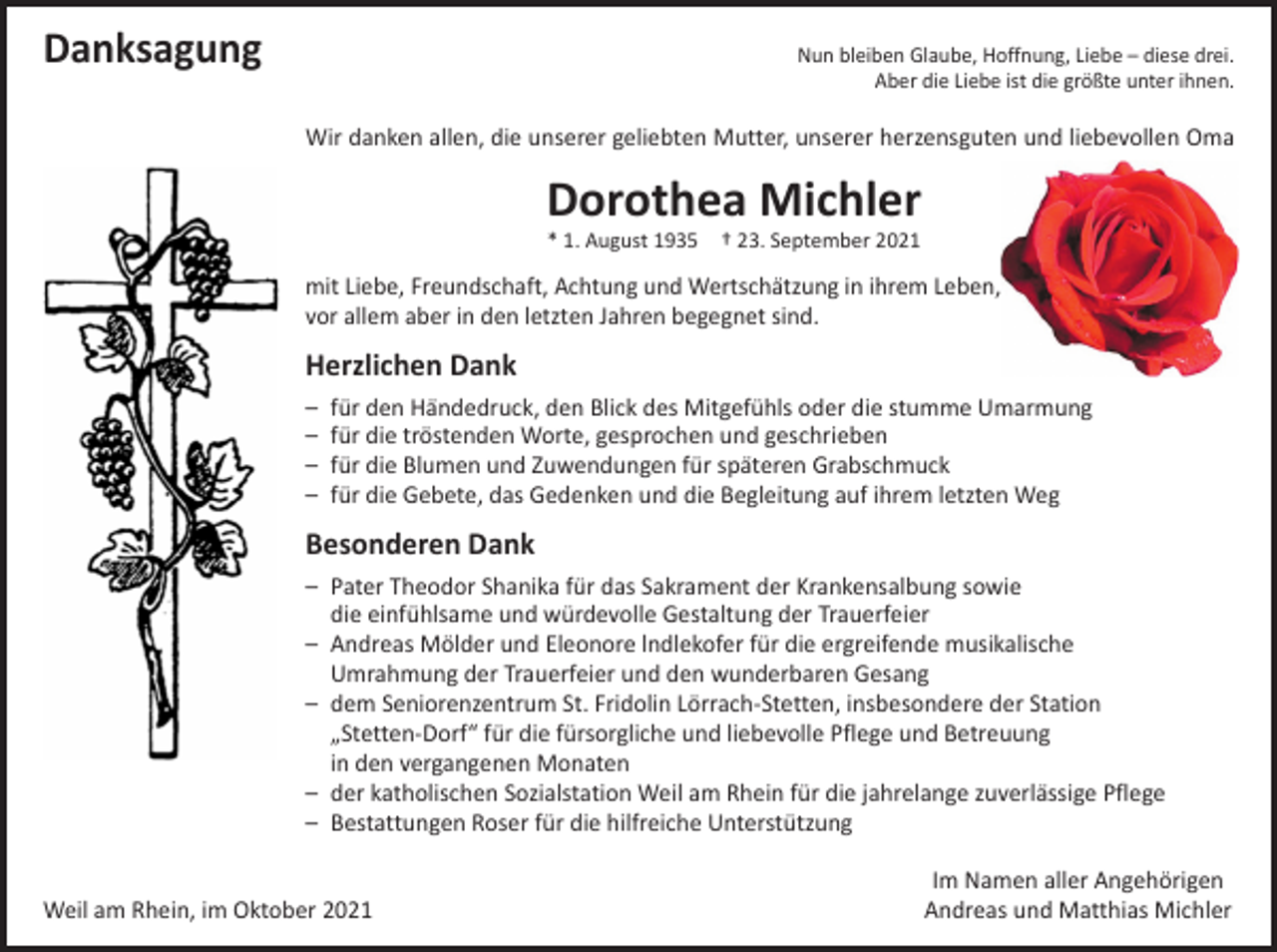 <p>Danksagung</p><p>Nun bleiben Glaube, Hoffnung, Liebe – diese drei.<br />Aber die Liebe ist die größte unter ihnen.</p><p>Wir danken allen, die unserer geliebten Mutter, unserer herzensguten und liebevollen Oma</p><p>Dorothea Michler<br />* 1. August 1935 † 23. September 2021</p><p>mit Liebe, Freundschaft, Achtung und Wertschätzung in ihrem Leben,<br />vor allem aber in den letzten Jahren begegnet sind.</p><p>Herzlichen Dank<br />– für den Händedruck, den Blick des Mitgefühls oder die stumme Umarmung<br />– für die tröstenden Worte, gesprochen und geschrieben<br />– für die Blumen und Zuwendungen für späteren Grabschmuck<br />– für die Gebete, das Gedenken und die Begleitung auf ihrem letzten Weg</p><p>Besonderen Dank<br />– Pater Theodor Shanika für das Sakrament der Krankensalbung sowie<br />die einfühlsame und würdevolle Gestaltung der Trauerfeier<br />– Andreas Mölder und Eleonore lndlekofer für die ergreifende musikalische<br />Umrahmung der Trauerfeier und den wunderbaren Gesang<br />– dem Seniorenzentrum St. Fridolin Lörrach-Stetten, insbesondere der Station<br />„Stetten-Dorf“ für die fürsorgliche und liebevolle Pflege und Betreuung<br />in den vergangenen Monaten<br />– der katholischen Sozialstation Weil am Rhein für die jahrelange zuverlässige Pflege<br />– Bestattungen Roser für die hilfreiche Unterstützung</p><p>Weil am Rhein, im Oktober 2021</p><p>Im Namen aller Angehörigen<br />Andreas und Matthias Michler</p>