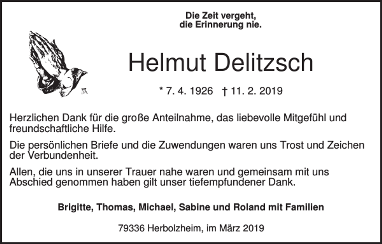 <p>Die Zeit vergeht,<br />die Erinnerung nie.</p><p>Helmut Delitzsch<br />* 7. 4. 1926 † 11. 2. 2019<br />Herzlichen Dank für die große Anteilnahme, das liebevolle Mitgefühl und<br />freundschaftliche Hilfe.<br />Die persönlichen Briefe und die Zuwendungen waren uns Trost und Zeichen<br />der Verbundenheit.<br />Allen, die uns in unserer Trauer nahe waren und gemeinsam mit uns<br />Abschied genommen haben gilt unser tiefempfundener Dank.<br />Brigitte, Thomas, Michael, Sabine und Roland mit Familien<br />79336 Herbolzheim, im März 2019</p>