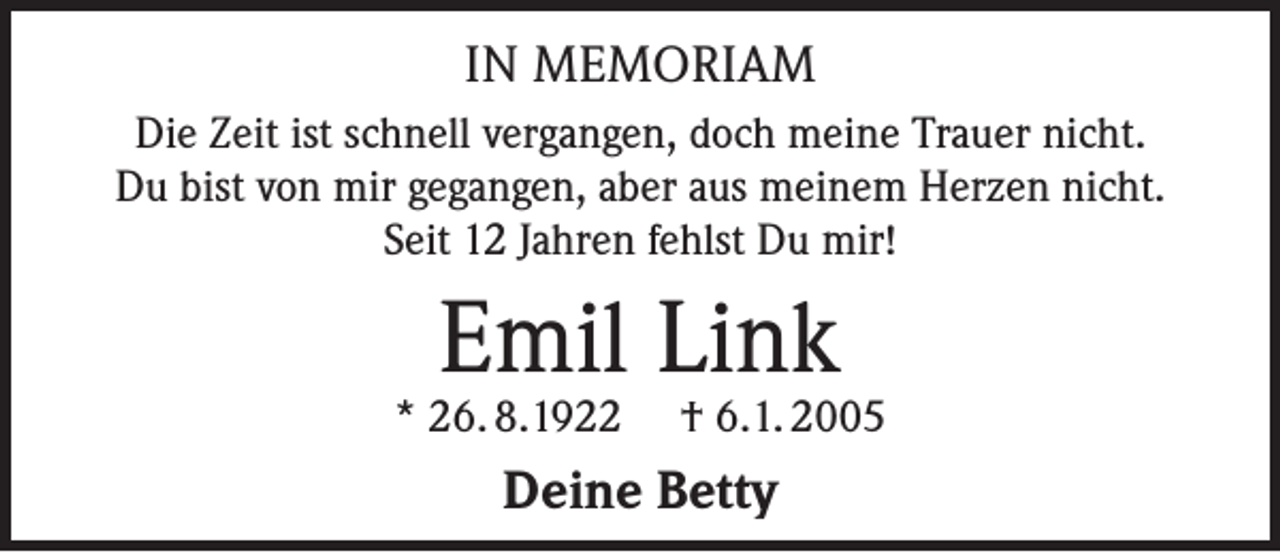 <p>IN MEMORIAM<br />Die Zeit ist schnell vergangen, doch meine Trauer nicht.<br />Du bist von mir gegangen, aber aus meinem Herzen nicht.<br />Seit 12 Jahren fehlst Du mir!</p><p>Emil Link</p><p>* 26. 8.1922 † 6.1. 2005</p><p>Deine Betty</p>