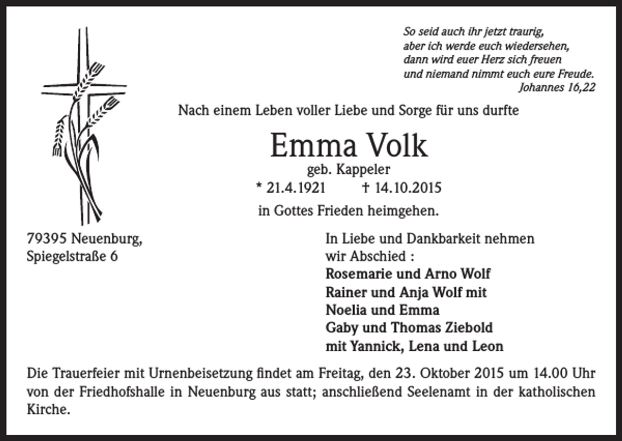 <p>So seid auch ihr jetzt traurig,<br />aber ich werde euch wiedersehen,<br />dann wird euer Herz sich freuen<br />und niemand nimmt euch eure Freude.</p><p>Johannes 16,22</p><p>Nach einem Leben voller Liebe und Sorge für uns durfte</p><p>Emma<br />Volk<br />geb. Kappeler<br />* 21.4.1921<br />† 14.10.2015<br />in Gottes Frieden heimgehen.<br />79395 Neuenburg,<br />In Liebe und Dankbarkeit nehmen<br />Spiegelstraße 6 wir Abschied :<br />Rosemarie und Arno Wolf<br />Rainer und Anja Wolf mit<br />Noelia und Emma<br />Gaby und Thomas Ziebold<br />mit Yannick, Lena und Leon<br />Die Trauerfeier mit Urnenbeisetzung findet am Freitag, den 23. Oktober 2015 um 14.00 Uhr<br />von der Friedhofshalle in Neuenburg aus statt; anschließend Seelenamt in der katholischen<br />Kirche.</p>