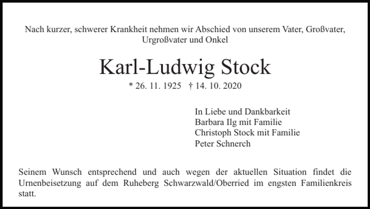 <p>Nach kurzer, schwerer Krankheit nehmen wir Abschied von unserem Vater, Großvater,<br />Urgroßvater und Onkel</p><p>Karl-Ludwig Stock<br />* 26. 11. 1925 † 14. 10. 2020<br />In Liebe und Dankbarkeit<br />Barbara Ilg mit Familie<br />Christoph Stock mit Familie<br />Peter Schnerch<br />Seinem Wunsch entsprechend und auch wegen der aktuellen Situation findet die<br />Urnenbeisetzung auf dem Ruheberg Schwarzwald/Oberried im engsten Familienkreis<br />statt.</p>