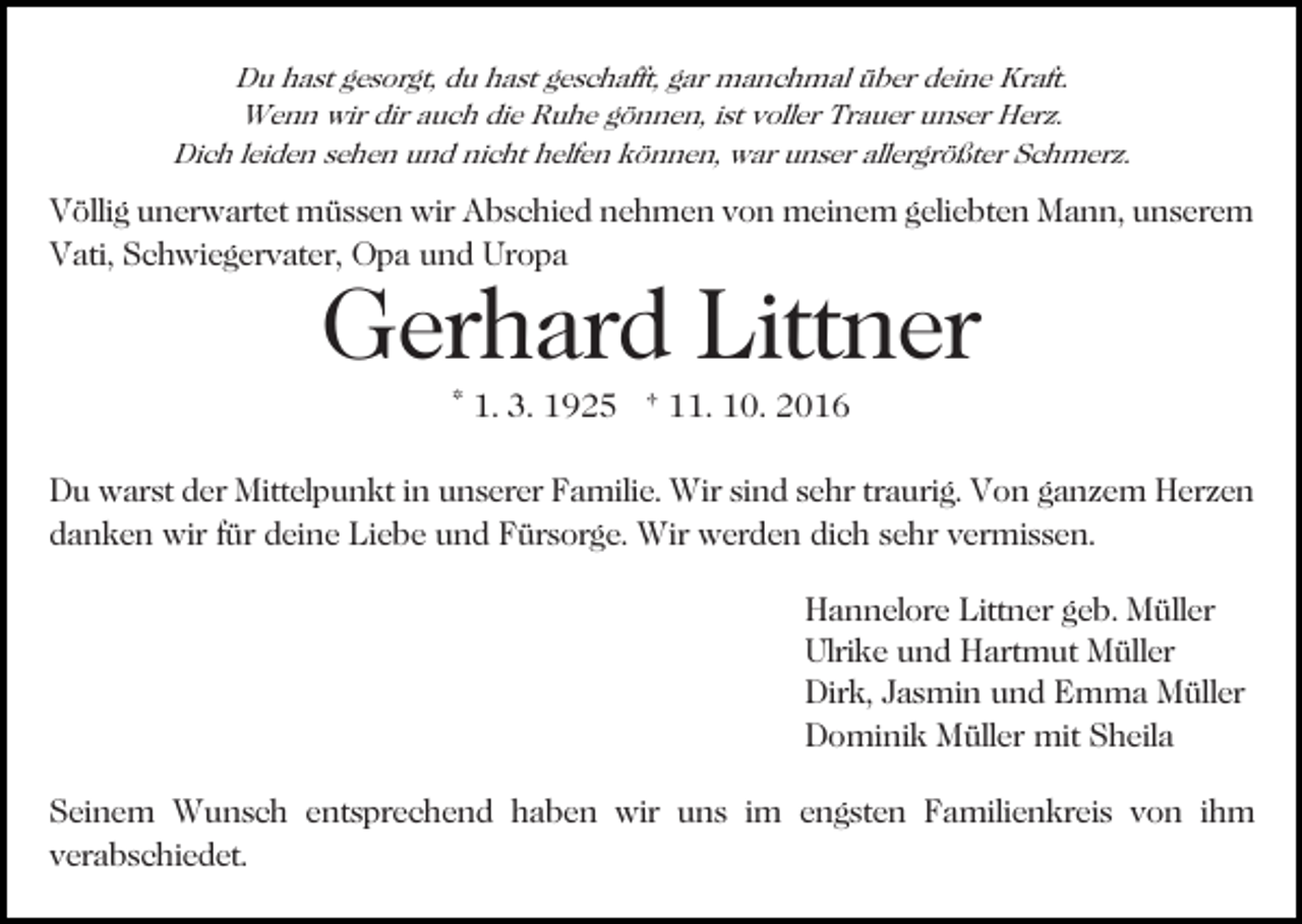 <p>Du hast gesorgt, du hast geschafft, gar manchmal über deine Kraft.<br />Wenn wir dir auch die Ruhe gönnen, ist voller Trauer unser Herz.<br />Dich leiden sehen und nicht helfen können, war unser allergrößter Schmerz.</p><p>Völlig unerwartet müssen wir Abschied nehmen von meinem geliebten Mann, unserem<br />Vati, Schwiegervater, Opa und Uropa<br />Bild einfügen</p><p>Gerhard Littner<br />* 1. 3. 1925 † 11. 10. 2016</p><p>Du warst der Mittelpunkt in unserer Familie. Wir sind sehr traurig. Von ganzem Herzen<br />danken wir für deine Liebe und Fürsorge. Wir werden dich sehr vermissen.<br />Hannelore Littner geb. Müller<br />Ulrike und Hartmut Müller<br />Dirk, Jasmin und Emma Müller<br />Dominik Müller mit Sheila<br />Seinem Wunsch entsprechend haben wir uns im engsten Familienkreis von ihm<br />verabschiedet.</p>