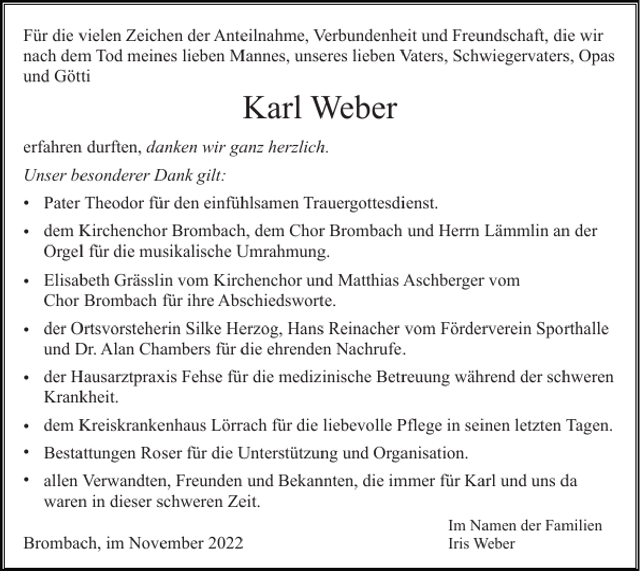 <p>Für die vielen Zeichen der Anteilnahme, Verbundenheit und Freundschaft, die wir<br />nach dem Tod meines lieben Mannes, unseres lieben Vaters, Schwiegervaters, Opas<br />und Götti</p><p>Karl Weber<br />erfahren durften, danken wir ganz herzlich.<br />Unser besonderer Dank gilt:<br />• Pater Theodor für den einfühlsamen Trauergottesdienst.<br />• dem Kirchenchor Brombach, dem Chor Brombach und Herrn Lämmlin an der<br />Orgel für die musikalische Umrahmung.<br />• Elisabeth Grässlin vom Kirchenchor und Matthias Aschberger vom<br />Chor Brombach für ihre Abschiedsworte.<br />• der Ortsvorsteherin Silke Herzog, Hans Reinacher vom Förderverein Sporthalle<br />und Dr. Alan Chambers für die ehrenden Nachrufe.<br />• der Hausarztpraxis Fehse für die medizinische Betreuung während der schweren<br />Krankheit.<br />• dem Kreiskrankenhaus Lörrach für die liebevolle Pflege in seinen letzten Tagen.<br />• Bestattungen Roser für die Unterstützung und Organisation.<br />• allen Verwandten, Freunden und Bekannten, die immer für Karl und uns da<br />waren in dieser schweren Zeit.<br />Brombach, im November 2022</p><p>Im Namen der Familien<br />Iris Weber</p>