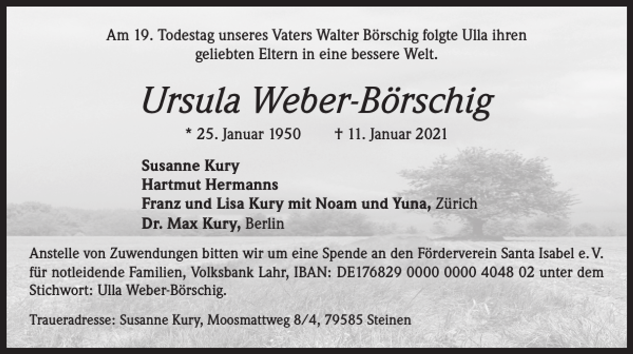 <p>Am 19. Todestag unseres Vaters Walter Börschig folgte Ulla ihren<br />geliebten Eltern in eine bessere Welt.</p><p>Ursula Weber-Börschig<br />* 25. Januar 1950 † 11. Januar 2021<br />Susanne Kury<br />Hartmut Hermanns<br />Franz und Lisa Kury mit Noam und Yuna, Zürich<br />Dr. Max Kury, Berlin<br />Anstelle von Zuwendungen bitten wir um eine Spende an den Förderverein Santa Isabel e. V.<br />für notleidende Familien, Volksbank Lahr, IBAN: DE176829 4048 02 unter dem<br />Stichwort: Ulla Weber-Börschig.<br />Traueradresse: Susanne Kury, Moosmattweg 8/4, 79585 Steinen</p>