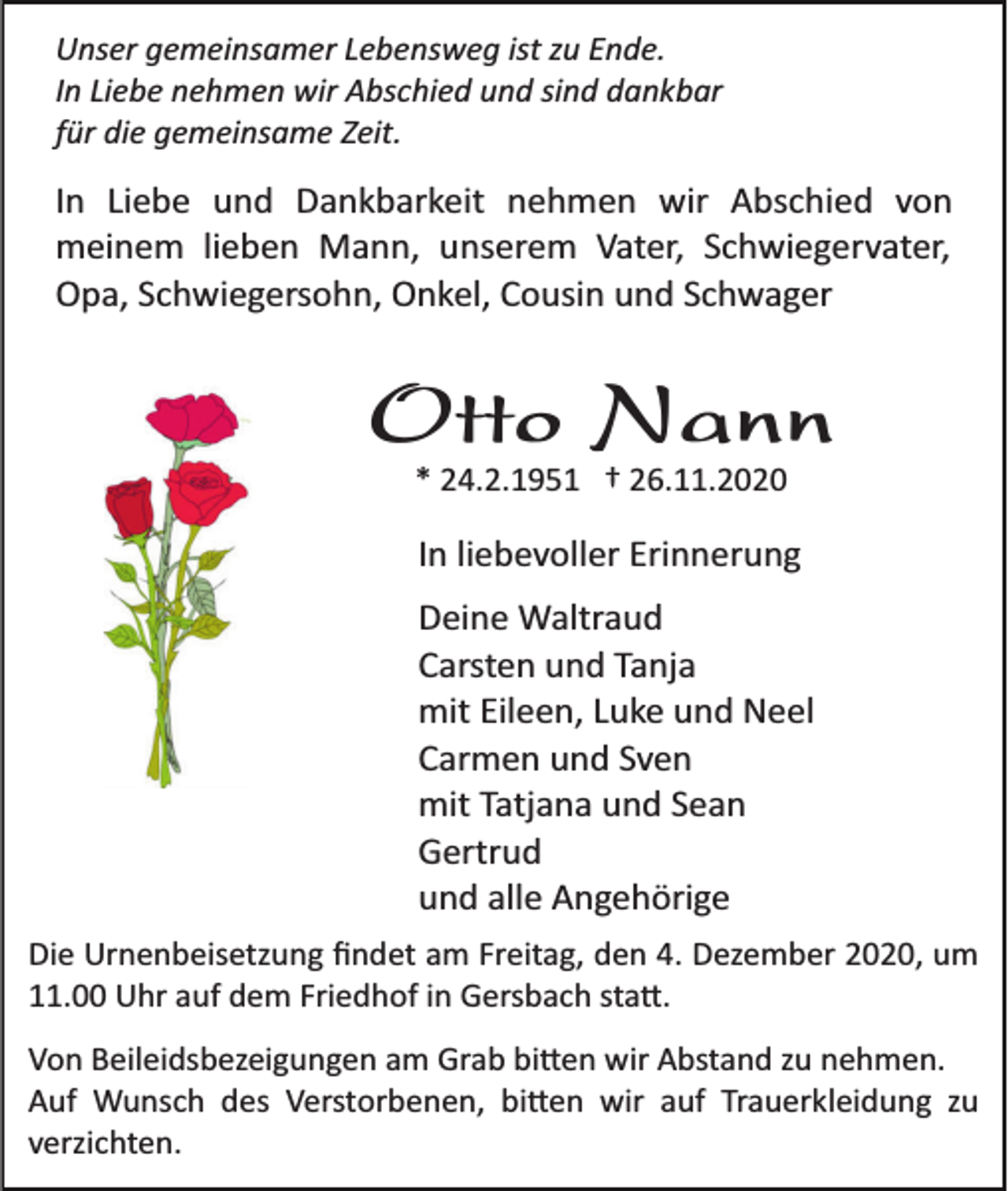 <p>Unser gemeinsamer Lebensweg ist zu Ende.<br />In Liebe nehmen wir Abschied und sind dankbar<br />für die gemeinsame Zeit.</p><p>In Liebe und Dankbarkeit nehmen wir Abschied von<br />meinem lieben Mann, unserem Vater, Schwiegervater,<br />Opa, Schwiegersohn, Onkel, Cousin und Schwager</p><p>Otto Nann<br />* 24.2.1951 † 26.11.2020</p><p>In liebevoller Erinnerung<br />Deine Waltraud<br />Carsten und Tanja<br />mit Eileen, Luke und Neel<br />Carmen und Sven<br />mit Tatjana und Sean<br />Gertrud<br />und alle Angehörige<br />Die Urnenbeisetzung ﬁndet am Freitag, den 4. Dezember 2020, um<br />11.00 Uhr auf dem Friedhof in Gersbach sta�.<br />Von Beileidsbezeigungen am Grab bi�en wir Abstand zu nehmen.<br />Auf Wunsch des Verstorbenen, bi�en wir auf Trauerkleidung zu<br />verzichten.</p>