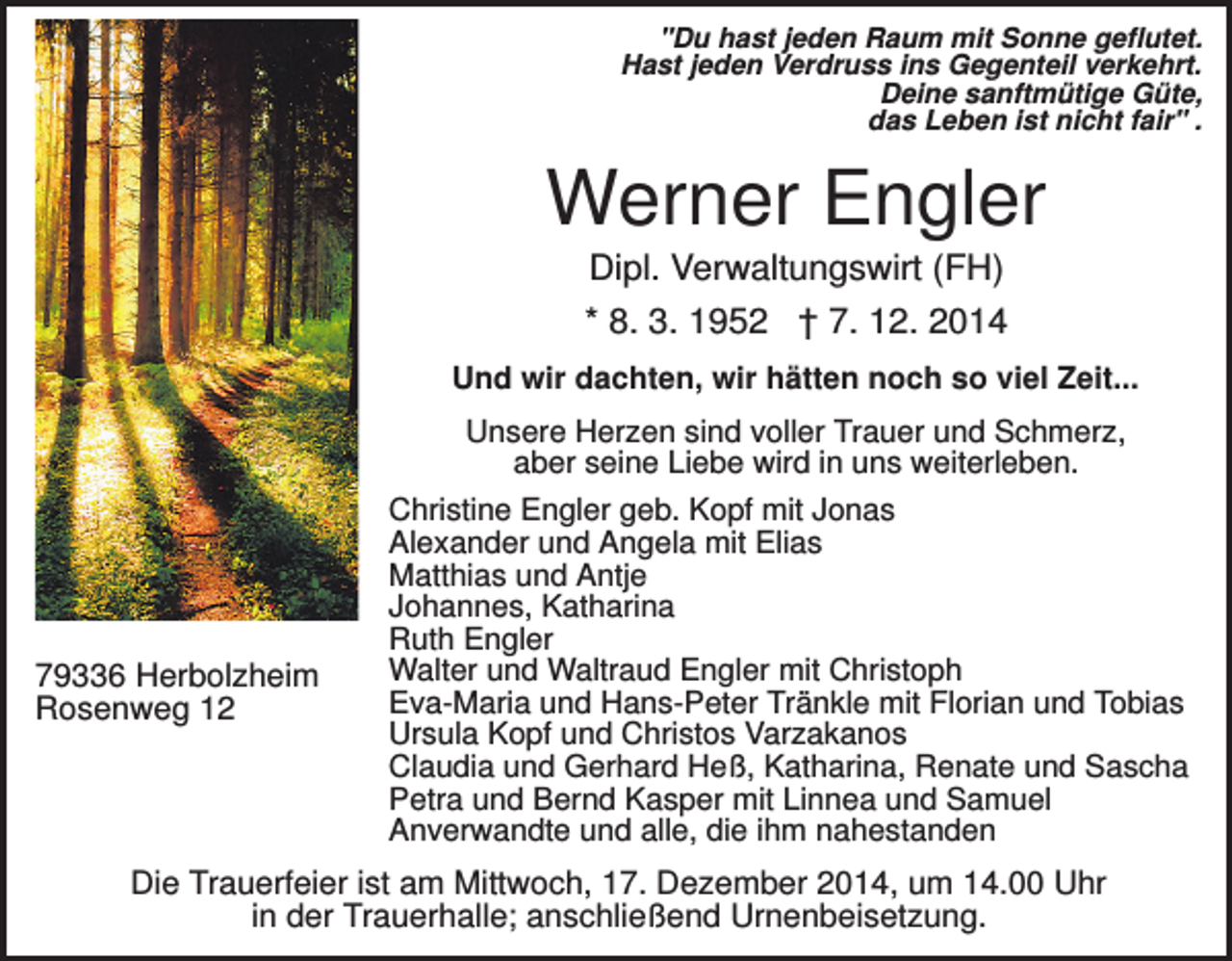 <p>"Du hast jeden Raum mit Sonne geflutet.<br />Hast jeden Verdruss ins Gegenteil verkehrt.<br />Deine sanftmütige Güte,<br />das Leben ist nicht fair" .</p><p>Werner Engler<br />Dipl. Verwaltungswirt (FH)<br />* 8. 3. 1952 † 7. 12. 2014<br />Und wir dachten, wir hätten noch so viel Zeit...<br />Unsere Herzen sind voller Trauer und Schmerz,<br />aber seine Liebe wird in uns weiterleben.</p><p>79336 Herbolzheim<br />Rosenweg 12</p><p>Christine Engler geb. Kopf mit Jonas<br />Alexander und Angela mit Elias<br />Matthias und Antje<br />Johannes, Katharina<br />Ruth Engler<br />Walter und Waltraud Engler mit Christoph<br />Eva-Maria und Hans-Peter Tränkle mit Florian und Tobias<br />Ursula Kopf und Christos Varzakanos<br />Claudia und Gerhard Heß, Katharina, Renate und Sascha<br />Petra und Bernd Kasper mit Linnea und Samuel<br />Anverwandte und alle, die ihm nahestanden</p><p>Die Trauerfeier ist am Mittwoch, 17. Dezember 2014, um 14.00 Uhr<br />in der Trauerhalle; anschließend Urnenbeisetzung.</p>