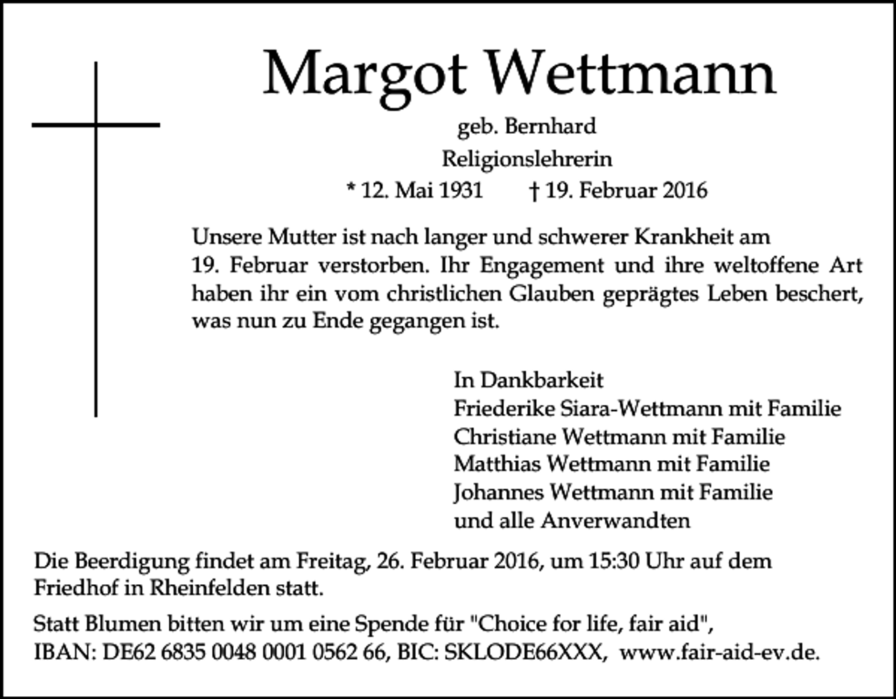 <p>Margot Wettmann<br />geb. Bernhard<br />Religionslehrerin<br />* 12. Mai 1931<br />† 19. Februar 2016</p><p>Unsere Mutter ist nach langer und schwerer Krankheit am<br />19. Februar verstorben. Ihr Engagement und ihre weltoffene Art<br />haben ihr ein vom christlichen Glauben geprägtes Leben beschert,<br />was nun zu Ende gegangen ist.<br />In Dankbarkeit<br />Friederike Siara-Wettmann mit Familie<br />Christiane Wettmann mit Familie<br />Matthias Wettmann mit Familie<br />Johannes Wettmann mit Familie<br />und alle Anverwandten<br />Die Beerdigung findet am Freitag, 26. Februar 2016, um 15:30 Uhr auf dem<br />Friedhof in Rheinfelden statt.<br />Statt Blumen bitten wir um eine Spende für "Choice for life, fair aid",<br />IBAN: DE62 6835 0048 0001 0562 66, BIC: SKLODE66XXX, www.fair-aid-ev.de.</p>