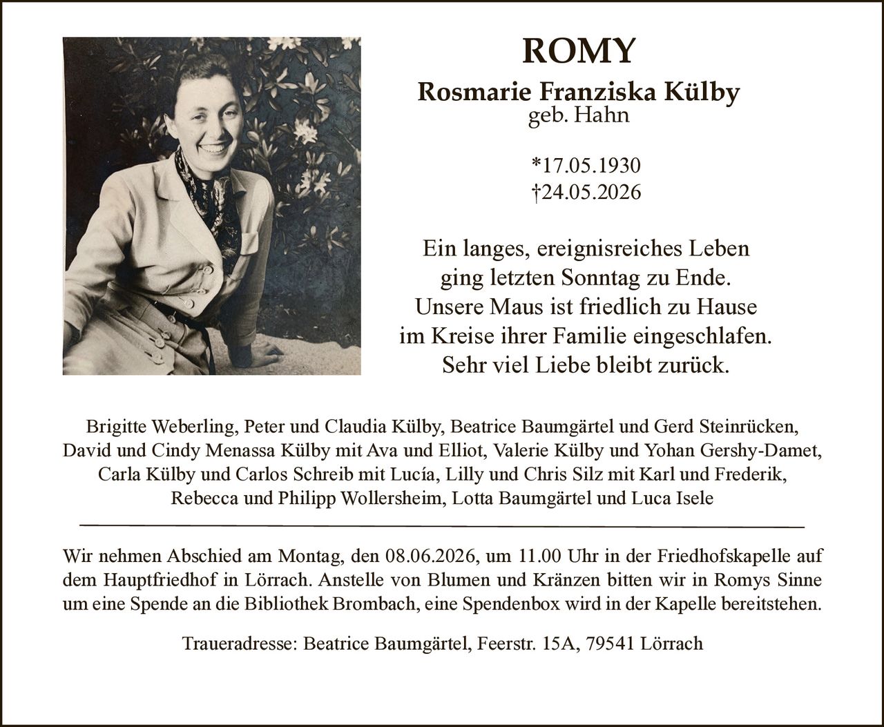 <p><strong>ROMY</strong><br><strong>Rosmarie Franziska Külby</strong><br>geb. Hahn</p><p>*17.05.1930<br>†24.05.2026</p><p>Ein langes, ereignisreiches Leben<br>ging letzten Sonntag zu Ende.<br>Unsere Maus ist friedlich zu Hause<br>im Kreise ihrer Familie eingeschlafen.<br>Sehr viel Liebe bleibt zurück.</p><p>Brigitte Weberling, Peter und Claudia Külby, Beatrice Baumgärtel und Gerd Steinrücken,<br>David und Cindy Menassa Külby mit Ava und Elliot, Valerie Külby und Yohan Gershy-Damet,<br>Carla Külby und Carlos Schreib mit Lucía, Lilly und Chris Silz mit Karl und Frederik,<br>Rebecca und Philipp Wollersheim, Lotta Baumgärtel und Luca Isele</p><p>Wir nehmen Abschied am Montag, den 08.06.2026, um 11.00 Uhr in der Friedhofskapelle auf<br>dem Hauptfriedhof in Lörrach. Anstelle von Blumen und Kränzen bitten wir in Romys Sinne<br>um eine Spende an die Bibliothek Brombach, eine Spendenbox wird in der Kapelle bereitstehen.</p><p>Traueradresse: Beatrice Baumgärtel, Feerstr. 15A, 79541 Lörrach</p>