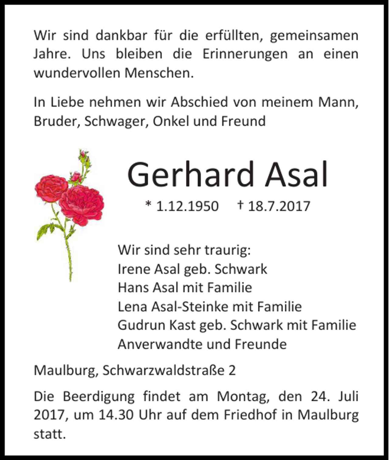 <p>Wir sind dankbar für die erfüllten, gemeinsamen<br />Jahre. Uns bleiben die Erinnerungen an einen<br />wundervollen Menschen.<br />In Liebe nehmen wir Abschied von meinem Mann,<br />Bruder, Schwager, Onkel und Freund</p><p>Gerhard Asal<br />* 1.12.1950</p><p>† 18.7.2017</p><p>Wir sind sehr traurig:<br />Irene Asal geb. Schwark<br />Hans Asal mit Familie<br />Lena Asal-Steinke mit Familie<br />Gudrun Kast geb. Schwark mit Familie<br />Anverwandte und Freunde<br />Maulburg, Schwarzwaldstraße 2<br />Die Beerdigung findet am Montag, den 24. Juli<br />2017, um 14.30 Uhr auf dem Friedhof in Maulburg<br />statt.</p>