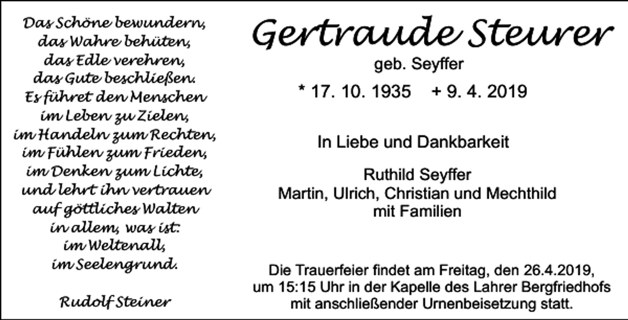 <p>Das Schöne bewundern,<br />das Wahre behüten,<br />das Edle verehren,<br />das Gute beschließen.<br />Es führet den Menschen<br />im Leben zu Zielen,<br />im Handeln zum Rechten,<br />im Fühlen zum Frieden,<br />im Denken zum Lichte,<br />und lehrt ihn vertrauen<br />auf göttliches Walten<br />in allem, was ist:<br />im Weltenall,<br />im Seelengrund.<br />Rudolf Steiner</p><p>Gertraude Steurer<br />geb. Seyffer</p><p>* 17. 10. 1935</p><p>+ 9. 4. 2019</p><p>In Liebe und Dankbarkeit<br />Ruthild Seyffer<br />Martin, Ulrich, Christian und Mechthild<br />mit Familien</p><p>Die Trauerfeier ﬁndet am Freitag, den 26.4.2019,<br />um 15:15 Uhr in der Kapelle des Lahrer Bergfriedhofs<br />mit anschließender Urnenbeisetzung statt.</p>
