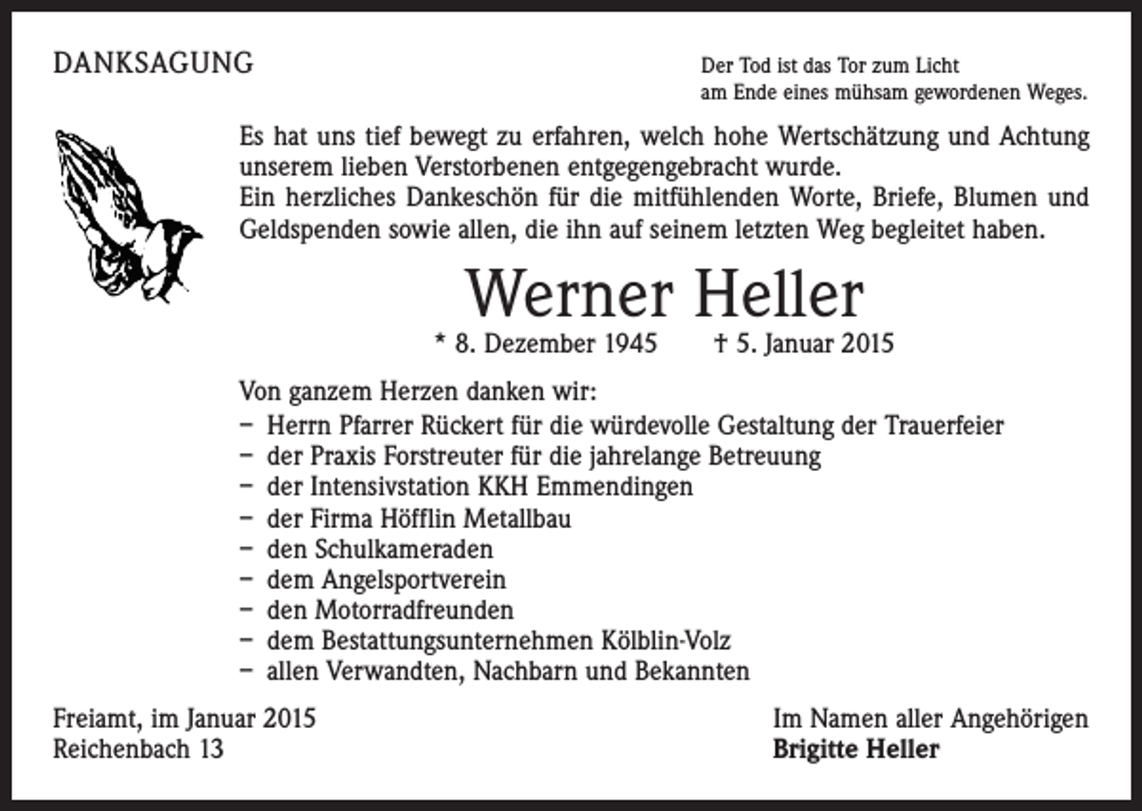 <p>DANKSAGUNG</p><p>Der Tod ist das Tor zum Licht<br />am Ende eines mühsam gewordenen Weges.</p><p>Es hat uns tief bewegt zu erfahren, welch hohe Wertschätzung und Achtung<br />unserem lieben Verstorbenen entgegengebracht wurde.</p><p>Ein herzliches Dankeschön für die mitfühlenden Worte, Briefe, Blumen und<br />Geldspenden sowie allen, die ihn auf seinem letzten Weg begleitet haben.</p><p>Werner Heller</p><p>* 8. Dezember 1945 † 5. Januar 2015<br />Von ganzem Herzen danken wir:<br />– Herrn Pfarrer Rückert für die würdevolle Gestaltung der Trauerfeier<br />– der Praxis Forstreuter für die jahrelange Betreuung<br />– der Intensivstation KKH Emmendingen<br />– der Firma Höfflin Metallbau<br />– den Schulkameraden<br />– dem Angelsportverein<br />– den Motorradfreunden<br />– dem Bestattungsunternehmen Kölblin-Volz<br />– allen Verwandten, Nachbarn und Bekannten<br />Freiamt, im Januar 2015<br />Reichenbach 13</p><p>Im Namen aller Angehörigen<br />Brigitte Heller</p>