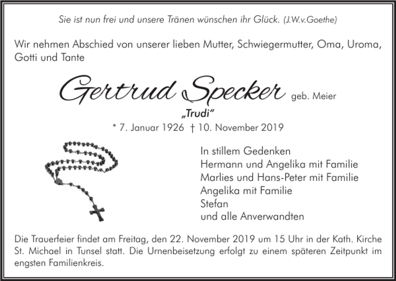 <p>Sie ist nun frei und unsere Tränen wünschen ihr Glück. (J.W.v.Goethe)</p><p>Wir nehmen Abschied von unserer lieben Mutter, Schwiegermutter, Oma, Uroma,<br />Gotti und Tante</p><p>Gertrud Specker</p><p>geb. Meier</p><p>„Trudi“</p><p>* 7. Januar 1926 † 10. November 2019</p><p>In stillem Gedenken<br />Hermann und Angelika mit Familie<br />Marlies und Hans-Peter mit Familie<br />Angelika mit Familie<br />Stefan<br />und alle Anverwandten<br />Die Trauerfeier findet am Freitag, den 22. November 2019 um 15 Uhr in der Kath. Kirche<br />St. Michael in Tunsel statt. Die Urnenbeisetzung erfolgt zu einem späteren Zeitpunkt im<br />engsten Familienkreis.</p>