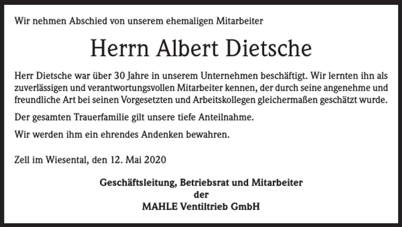 <p>Wir nehmen Abschied von unserem ehemaligen Mitarbeiter</p><p>Herrn Albert Dietsche<br />Herr Dietsche war über 30 Jahre in unserem Unternehmen beschäftigt. Wir lernten ihn als<br />zuverlässigen und verantwortungsvollen Mitarbeiter kennen, der durch seine angenehme und<br />freundliche Art bei seinen Vorgesetzten und Arbeitskollegen gleichermaßen geschätzt wurde.<br />Der gesamten Trauerfamilie gilt unsere tiefe Anteilnahme.<br />Wir werden ihm ein ehrendes Andenken bewahren.<br />Zell im Wiesental, den 12. Mai 2020<br />Geschäftsleitung, Betriebsrat und Mitarbeiter<br />der<br />MAHLE Ventiltrieb GmbH</p>