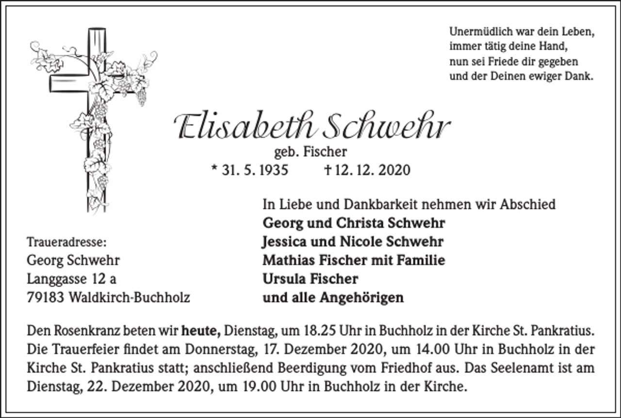 <p>Unermüdlich war dein Leben,<br />immer tätig deine Hand,<br />nun sei Friede dir gegeben<br />und der Deinen ewiger Dank.</p><p>Elisabeth Schwehr<br />geb. Fischer<br />* 31. 5. 1935<br />† 12. 12. 2020</p><p>Traueradresse:<br />Georg Schwehr<br />Langgasse 12 a<br />79183 Waldkirch-Buchholz</p><p>In Liebe und Dankbarkeit nehmen wir Abschied<br />Georg und Christa Schwehr<br />Jessica und Nicole Schwehr<br />Mathias Fischer mit Familie<br />Ursula Fischer<br />und alle Angehörigen</p><p>Den Rosenkranz beten wir heute, Dienstag, um 18.25 Uhr in Buchholz in der Kirche St. Pankratius.<br />Die Trauerfeier findet am Donnerstag, 17. Dezember 2020, um 14.00 Uhr in Buchholz in der<br />Kirche St. Pankratius statt; anschließend Beerdigung vom Friedhof aus. Das Seelenamt ist am<br />Dienstag, 22. Dezember 2020, um 19.00 Uhr in Buchholz in der Kirche.</p>