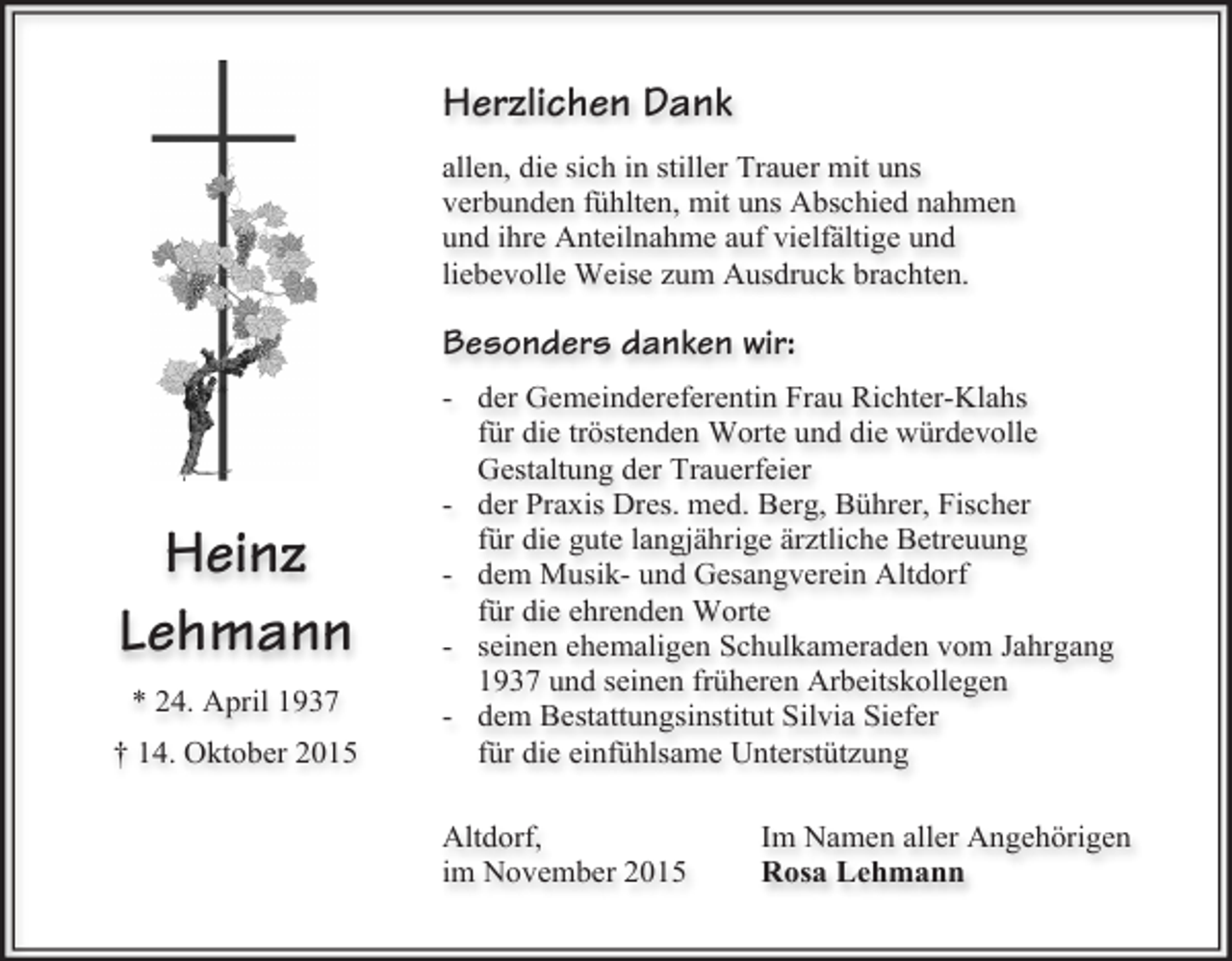 <p>Herzlichen Dank<br />allen, die sich in stiller Trauer mit uns<br />verbunden fühlten, mit uns Abschied nahmen<br />und ihre Anteilnahme auf vielfältige und<br />liebevolle Weise zum Ausdruck brachten.</p><p>Besonders danken wir:</p><p>Heinz<br />Lehmann<br />* 24. April 1937<br />† 14. Oktober 2015</p><p>- der Gemeindereferentin Frau Richter-Klahs<br />für die tröstenden Worte und die würdevolle<br />Gestaltung der Trauerfeier<br />- der Praxis Dres. med. Berg, Bührer, Fischer<br />für die gute langjährige ärztliche Betreuung<br />- dem Musik- und Gesangverein Altdorf<br />für die ehrenden Worte<br />- seinen ehemaligen Schulkameraden vom Jahrgang<br />1937 und seinen früheren Arbeitskollegen<br />- dem Bestattungsinstitut Silvia Siefer<br />für die einfühlsame Unterstützung<br />Altdorf,<br />im November 2015</p><p>Im Namen aller Angehörigen<br />Rosa Lehmann</p>