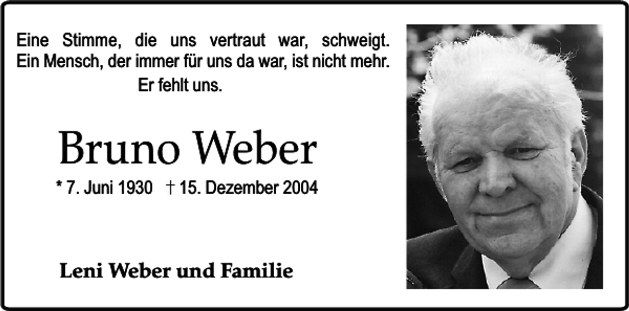 <p>Eine Stimme, die uns vertraut war, schweigt.<br />Ein Mensch, der immer für uns da war, ist nicht mehr.<br />Er fehlt uns.</p><p>Bruno Weber</p><p>* 7. Juni 1930</p><p>15. Dezember 2004</p><p>Leni Weber und Familie</p>