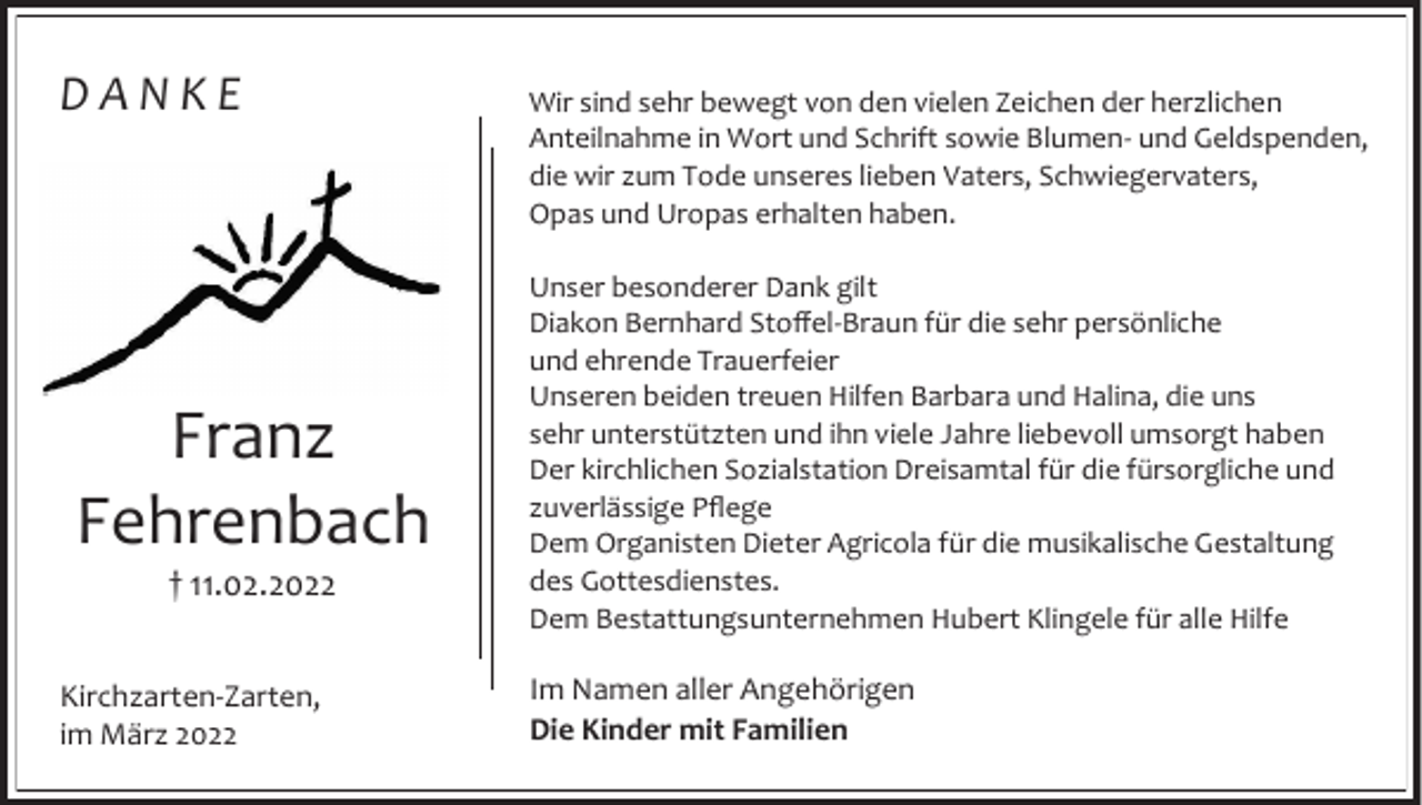 <p>DANKE</p><p>Franz<br />Fehrenbach<br />† 11.02.2022<br />Kirchzarten-Zarten,<br />im März 2022</p><p>Wir sind sehr bewegt von den vielen Zeichen der herzlichen<br />Anteilnahme in Wort und Schrift sowie Blumen- und Geldspenden,<br />die wir zum Tode unseres lieben Vaters, Schwiegervaters,<br />Opas und Uropas erhalten haben.<br />Unser besonderer Dank gilt<br />Diakon Bernhard Stoffel-Braun für die sehr persönliche<br />und ehrende Trauerfeier<br />Unseren beiden treuen Hilfen Barbara und Halina, die uns<br />sehr unterstützten und ihn viele Jahre liebevoll umsorgt haben<br />Der kirchlichen Sozialstation Dreisamtal für die fürsorgliche und<br />zuverlässige Pflege<br />Dem Organisten Dieter Agricola für die musikalische Gestaltung<br />des Gottesdienstes.<br />Dem Bestattungsunternehmen Hubert Klingele für alle Hilfe</p><p>Im Namen aller Angehörigen<br />Die Kinder mit Familien</p>