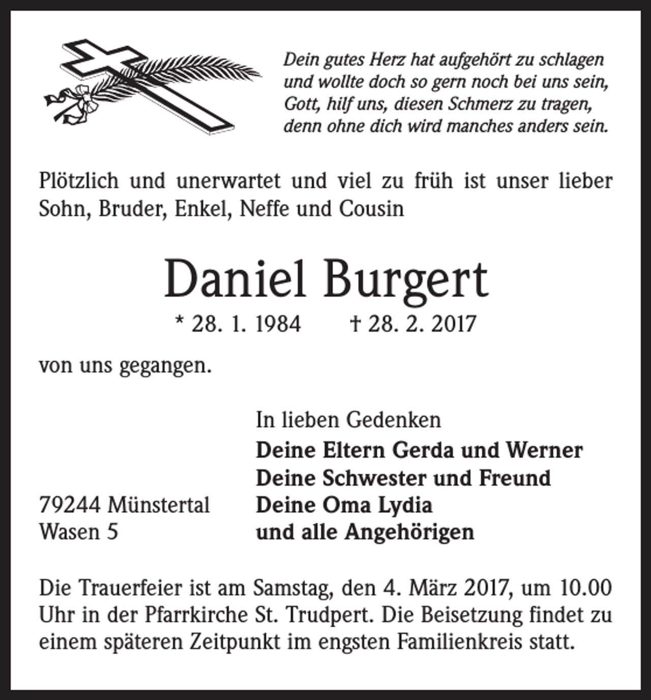<p>Dein gutes Herz hat aufgehört zu schlagen<br />und wollte doch so gern noch bei uns sein,<br />Gott, hilf uns, diesen Schmerz zu tragen,<br />denn ohne dich wird manches anders sein.</p><p>Plötzlich und unerwartet und viel zu früh ist unser lieber<br />Sohn, Bruder, Enkel, Neffe und Cousin</p><p>Daniel Burgert<br />* 28. 1. 1984 † 28. 2. 2017</p><p>von uns gegangen.</p><p>79244 Münstertal<br />Wasen 5</p><p>In lieben Gedenken<br />Deine Eltern Gerda und Werner<br />Deine Schwester und Freund<br />Deine Oma Lydia<br />und alle Angehörigen</p><p>Die Trauerfeier ist am Samstag, den 4. März 2017, um 10.00<br />Uhr in der Pfarrkirche St. Trudpert. Die Beisetzung findet zu<br />einem späteren Zeitpunkt im engsten Familienkreis statt.</p>