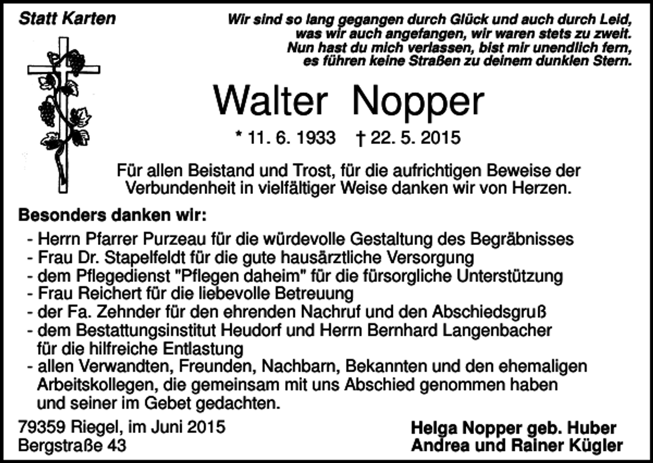 <p>Statt Karten</p><p>Wir sind so lang gegangen durch Glück und auch durch Leid,<br />was wir auch angefangen, wir waren stets zu zweit.<br />Nun hast du mich verlassen, bist mir unendlich fern,<br />es führen keine Straßen zu deinem dunklen Stern.</p><p>Walter Nopper<br />* 11. 6. 1933</p><p>† 22. 5. 2015</p><p>Für allen Beistand und Trost, für die aufrichtigen Beweise der<br />Verbundenheit in vielfältiger Weise danken wir von Herzen.<br />Besonders danken wir:<br />- Herrn Pfarrer Purzeau für die würdevolle Gestaltung des Begräbnisses<br />- Frau Dr. Stapelfeldt für die gute hausärztliche Versorgung<br />- dem Pflegedienst "Pflegen daheim" für die fürsorgliche Unterstützung<br />- Frau Reichert für die liebevolle Betreuung<br />- der Fa. Zehnder für den ehrenden Nachruf und den Abschiedsgruß<br />- dem Bestattungsinstitut Heudorf und Herrn Bernhard Langenbacher<br />für die hilfreiche Entlastung<br />- allen Verwandten, Freunden, Nachbarn, Bekannten und den ehemaligen<br />Arbeitskollegen, die gemeinsam mit uns Abschied genommen haben<br />und seiner im Gebet gedachten.<br />79359 Riegel, im Juni 2015<br />Helga Nopper geb. Huber<br />Bergstraße 43<br />Andrea und Rainer Kügler</p>