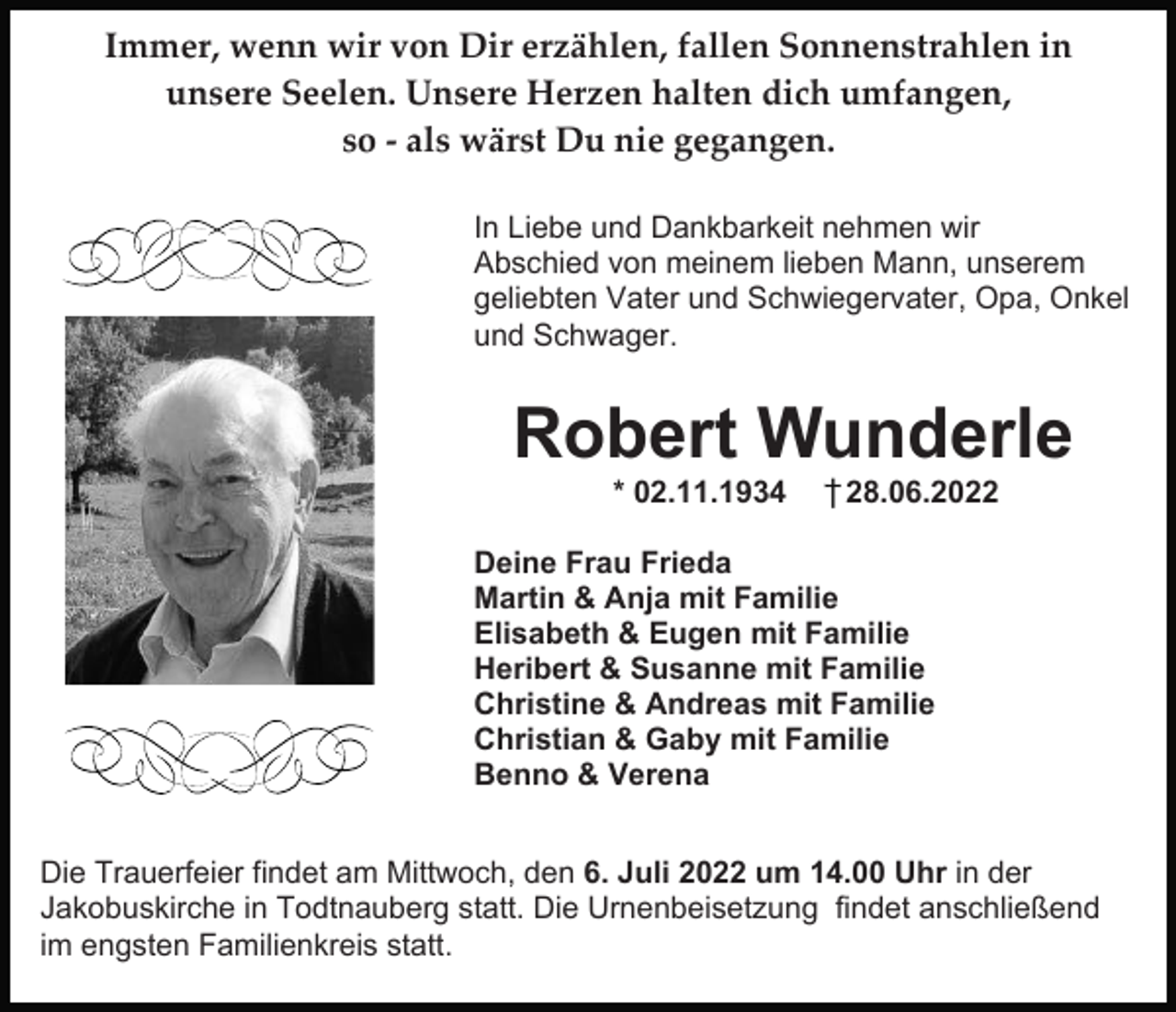 <p>Immer, wenn wir von Dir erzählen, fallen Sonnenstrahlen in<br />unsere Seelen. Unsere Herzen halten dich umfangen,<br />so - als wärst Du nie gegangen.<br />In Liebe und Dankbarkeit nehmen wir<br />Abschied von meinem lieben Mann, unserem<br />geliebten Vater und Schwiegervater, Opa, Onkel<br />und Schwager.</p><p>Robert Wunderle<br />* 02.11.1934</p><p>28.06.2022</p><p>Deine Frau Frieda<br />Martin &amp; Anja mit Familie<br />Elisabeth &amp; Eugen mit Familie<br />Heribert &amp; Susanne mit Familie<br />Christine &amp; Andreas mit Familie<br />Christian &amp; Gaby mit Familie<br />Benno &amp; Verena<br />Die Trauerfeier findet am Mittwoch, den 6. Juli 2022 um 14.00 Uhr in der<br />Jakobuskirche in Todtnauberg statt. Die Urnenbeisetzung findet anschließend<br />im engsten Familienkreis statt.</p>