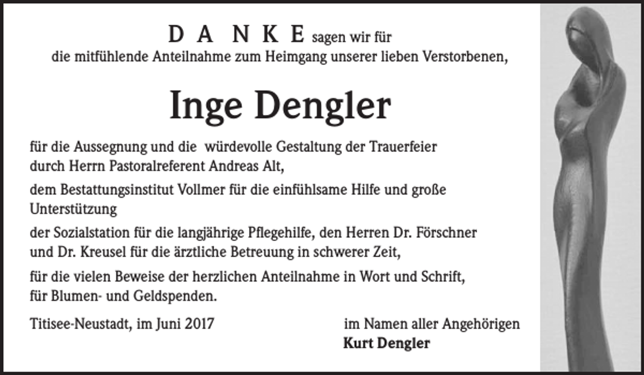 <p>D A N K E sagen wir für<br />die mitfühlende Anteilnahme zum Heimgang unserer lieben Verstorbenen,</p><p>Inge Dengler<br />für die Aussegnung und die würdevolle Gestaltung der Trauerfeier<br />durch Herrn Pastoralreferent Andreas Alt,<br />dem Bestattungsinstitut Vollmer für die einfühlsame Hilfe und große<br />Unterstützung<br />der Sozialstation für die langjährige Pflegehilfe, den Herren Dr. Förschner<br />und Dr. Kreusel für die ärztliche Betreuung in schwerer Zeit,<br />für die vielen Beweise der herzlichen Anteilnahme in Wort und Schrift,<br />für Blumen- und Geldspenden.<br />Titisee-Neustadt, im Juni 2017</p><p>im Namen aller Angehörigen<br />Kurt Dengler</p>