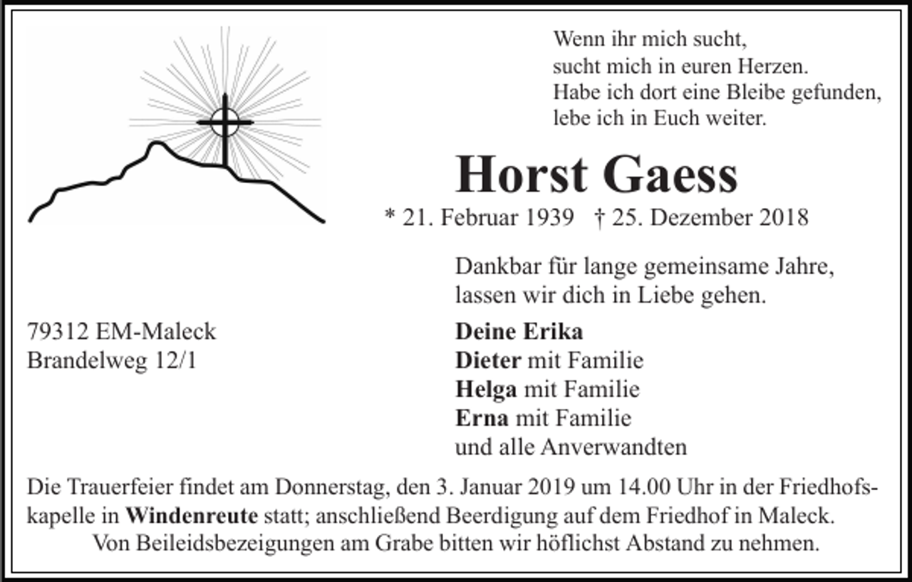 <p>Wenn ihr mich sucht,<br />sucht mich in euren Herzen.<br />Habe ich dort eine Bleibe gefunden,<br />lebe ich in Euch weiter.</p><p>Horst Gaess<br />* 21. Februar 1939 † 25. Dezember 2018</p><p>79312 EM-Maleck<br />Brandelweg 12/1</p><p>Dankbar für lange gemeinsame Jahre,<br />lassen wir dich in Liebe gehen.<br />Deine Erika<br />Dieter mit Familie<br />Helga mit Familie<br />Erna mit Familie<br />und alle Anverwandten</p><p>Die Trauerfeier findet am Donnerstag, den 3. Januar 2019 um 14.00 Uhr in der Friedhofskapelle in Windenreute statt; anschließend Beerdigung auf dem Friedhof in Maleck.<br />Von Beileidsbezeigungen am Grabe bitten wir höflichst Abstand zu nehmen.</p>