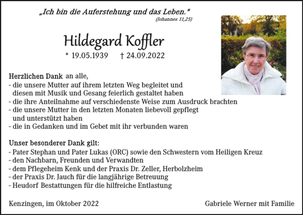 <p>(Johannes 11,25)</p><p>* 19.05.1939</p><p>† 24.09.2022</p><p>an alle,<br />- die unsere Mutter auf ihrem letzten Weg begleitet und<br />diesen mit Musik und Gesang feierlich gestaltet haben<br />- die ihre Anteilnahme auf verschiedenste Weise zum Ausdruck brachten<br />- die unsere Mutter in den letzten Monaten liebevoll gepflegt<br />und unterstützt haben<br />- die in Gedanken und im Gebet mit ihr verbunden waren<br />- Pater Stephan und Pater Lukas (ORC) sowie den Schwestern vom Heiligen Kreuz<br />- den Nachbarn, Freunden und Verwandten<br />- dem Pflegeheim Kenk und der Praxis Dr. Zeller, Herbolzheim<br />- der Praxis Dr. Jauch für die langjährige Betreuung<br />- Heudorf Bestattungen für die hilfreiche Entlastung<br />Kenzingen, im Oktober 2022</p><p>Gabriele Werner mit Familie</p>
