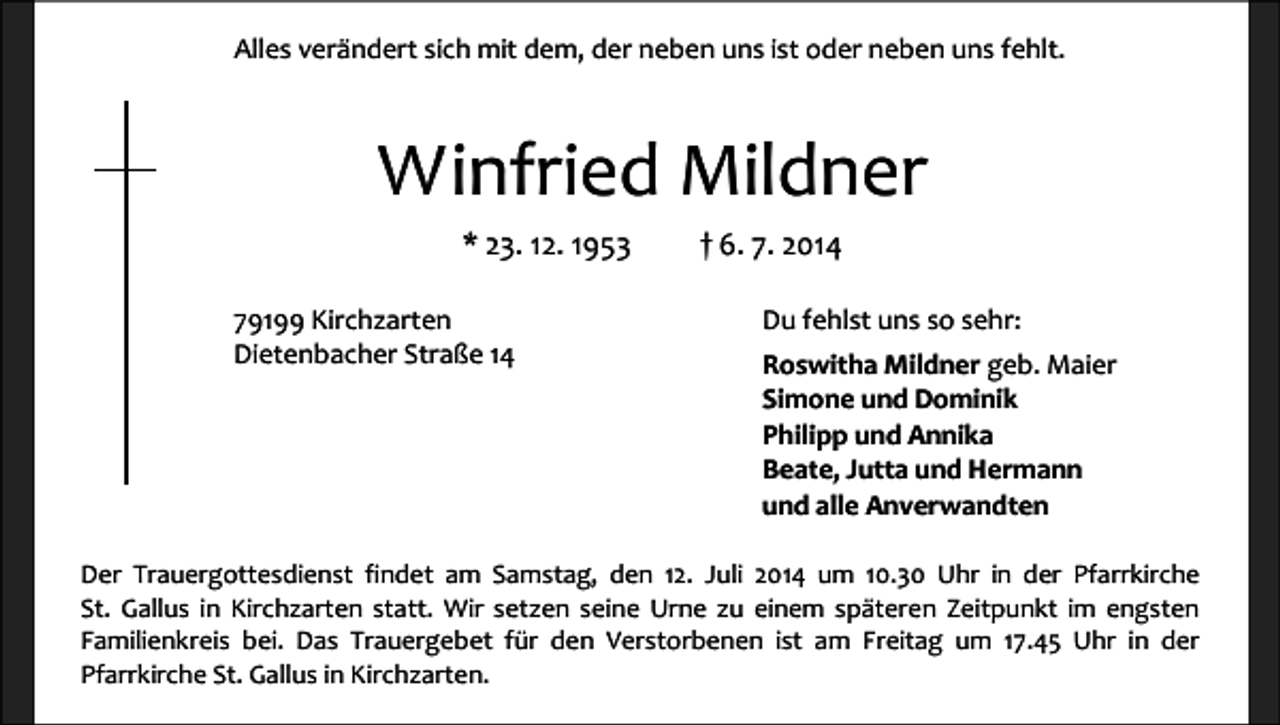 <p>Alles verändert sich mit dem, der neben uns ist oder neben uns fehlt.</p><p>Winfried Mildner<br />* 23. 12. 1953<br />79199 Kirchzarten<br />Dietenbacher Straße 14</p><p>† 6. 7. 2014<br />Du fehlst uns so sehr:<br />Roswitha Mildner geb. Maier<br />Simone und Dominik<br />Philipp und Annika<br />Beate, Jutta und Hermann<br />und alle Anverwandten</p><p>Der Trauergottesdienst findet am Samstag, den 12. Juli 2014 um 10.30 Uhr in der Pfarrkirche<br />St. Gallus in Kirchzarten statt. Wir setzen seine Urne zu einem späteren Zeitpunkt im engsten<br />Familienkreis bei. Das Trauergebet für den Verstorbenen ist am Freitag um 17.45 Uhr in der<br />Pfarrkirche St. Gallus in Kirchzarten.</p>