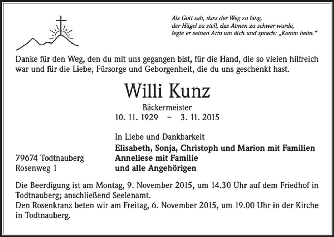 <p>Als Gott sah, dass der Weg zu lang,<br />der Hügel zu steil, das Atmen zu schwer wurde,<br />legte er seinen Arm um dich und sprach: „Komm heim.“</p><p>Danke für den Weg, den du mit uns gegangen bist, für die Hand, die so vielen hilfreich<br />war und für die Liebe, Fürsorge und Geborgenheit, die du uns geschenkt hast.</p><p>Willi Kunz</p><p>Bäckermeister<br />10. 11. 1929 – 3. 11. 2015</p><p>79674 Todtnauberg<br />Rosenweg 1</p><p>In Liebe und Dankbarkeit<br />Elisabeth, Sonja, Christoph und Marion mit Familien<br />Anneliese mit Familie<br />und alle Angehörigen</p><p>Die Beerdigung ist am Montag, 9. November 2015, um 14.30 Uhr auf dem Friedhof in<br />Todtnauberg; anschließend Seelenamt.<br />Den Rosenkranz beten wir am Freitag, 6. November 2015, um 19.00 Uhr in der Kirche<br />in Todtnauberg.</p>
