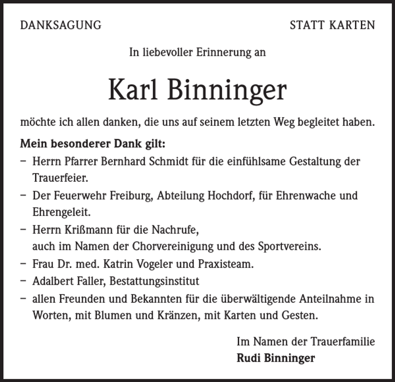<p>DANKSAGUNG</p><p>STATT KARTEN<br />In liebevoller Erinnerung an</p><p>Karl Binninger<br />möchte ich allen danken, die uns auf seinem letzten Weg begleitet haben.<br />Mein besonderer Dank gilt:<br />– Herrn Pfarrer Bernhard Schmidt für die einfühlsame Gestaltung der<br />Trauerfeier.<br />– Der Feuerwehr Freiburg, Abteilung Hochdorf, für Ehrenwache und<br />Ehrengeleit.<br />– Herrn Krißmann für die Nachrufe,<br />auch im Namen der Chorvereinigung und des Sportvereins.<br />– Frau Dr. med. Katrin Vogeler und Praxisteam.<br />– Adalbert Faller, Bestattungsinstitut<br />– allen Freunden und Bekannten für die überwältigende Anteilnahme in<br />Worten, mit Blumen und Kränzen, mit Karten und Gesten.<br />Im Namen der Trauerfamilie<br />Rudi Binninger</p>