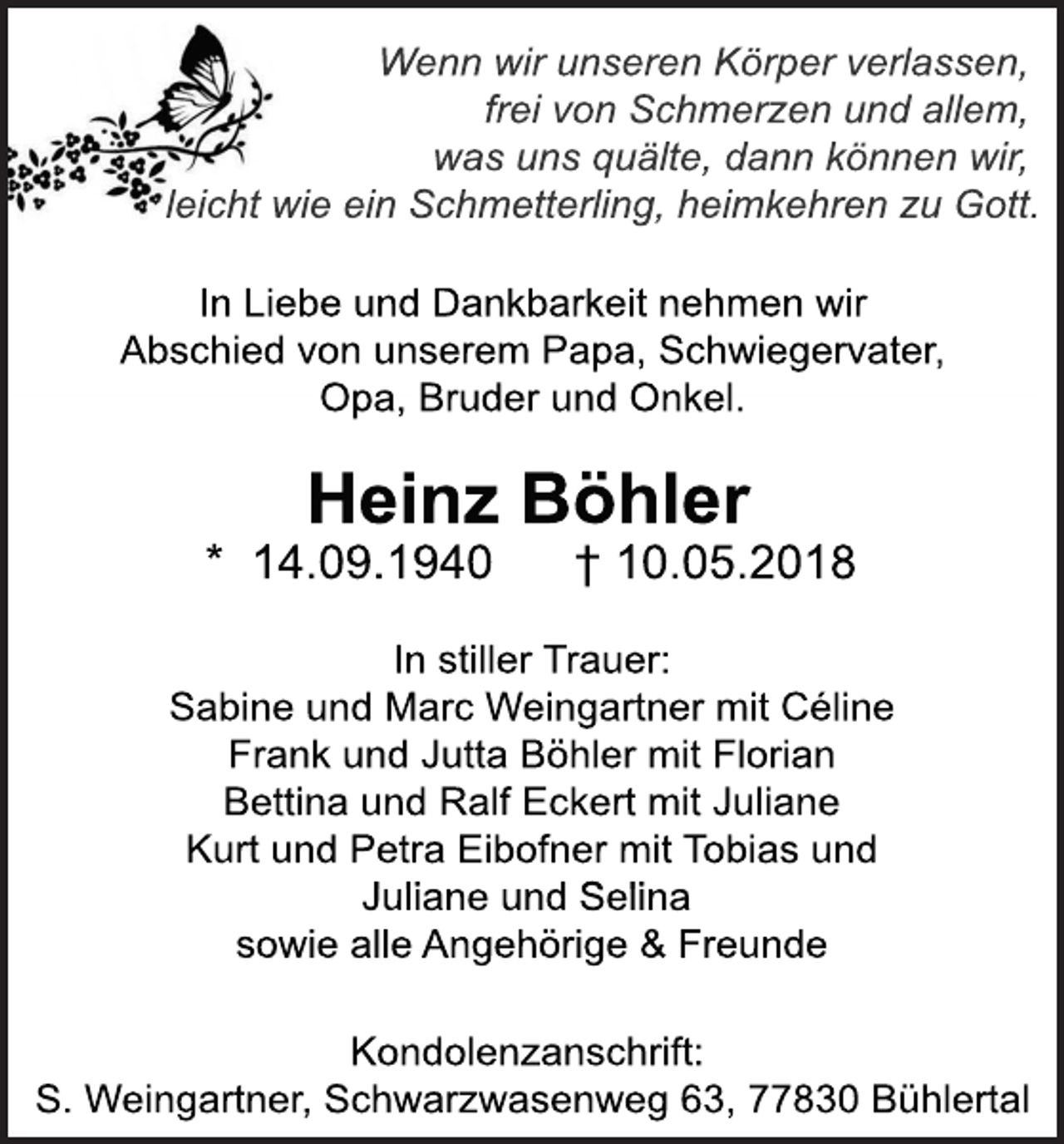 <p>Wennwi<br />runs<br />er<br />enKör<br />perv<br />er<br />l<br />as<br />s<br />en,<br />f<br />r<br />ei<br />v<br />onSc<br />hmer<br />z<br />enundal<br />l<br />em,<br />wasunsquäl<br />t<br />e,dannk<br />önnenwi<br />r<br />,<br />l<br />ei<br />c<br />htwi<br />eei<br />nSc<br />hmet<br />t<br />er<br />l<br />i<br />ng,hei<br />mk<br />ehr<br />enz<br />uGot<br />t<br />.<br />I<br />nLi<br />ebeundDank<br />bar<br />k<br />ei<br />tnehmenwi<br />r<br />Abs<br />c<br />hi<br />edv<br />onuns<br />er<br />em Papa,Sc<br />hwi<br />eger<br />v<br />at<br />er<br />,<br />Opa,Br<br />uderundOnk<br />el<br />.</p><p>Hei<br />nzBöhl<br />er<br />*14.<br />09.<br />1940</p><p>†10.<br />05.<br />2018</p><p>I<br />ns<br />t<br />i<br />l<br />l<br />erTr<br />auer<br />:<br />Sabi<br />neundMar<br />cWei<br />ngar<br />t<br />nermi<br />tCél<br />i<br />ne<br />Fr<br />ankundJ<br />ut<br />t<br />aBöhl<br />ermi<br />tFl<br />or<br />i<br />an<br />Bet<br />t<br />i<br />naundRal<br />fEc<br />k<br />er<br />tmi<br />tJ<br />ul<br />i<br />ane<br />Kur<br />tundPet<br />r<br />aEi<br />bof<br />nermi<br />tT<br />obi<br />asund<br />J<br />ul<br />i<br />aneundSel<br />i<br />na<br />s<br />owi<br />eal<br />l<br />eAngehör<br />i<br />ge&amp;Fr<br />eunde<br />Kondol<br />enz<br />ans<br />c<br />hr<br />i<br />f<br />t<br />:<br />S.Wei<br />ngar<br />t<br />ner<br />,Sc<br />hwar<br />z<br />was<br />enweg63,77830Bühl<br />er<br />t<br />al</p>