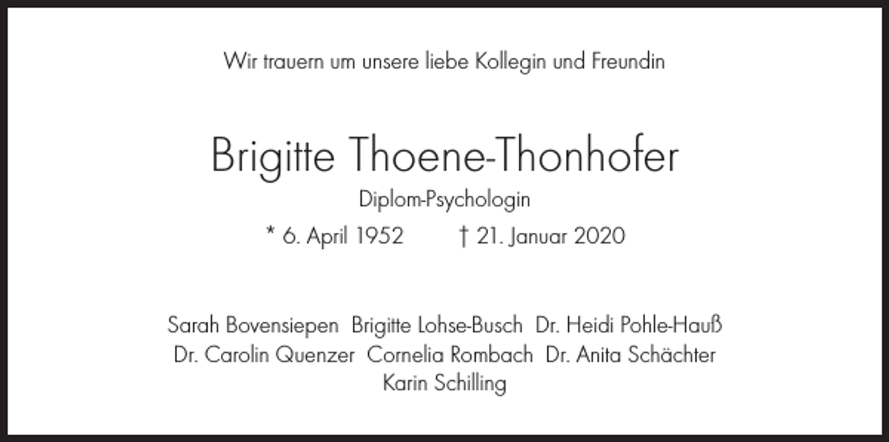 <p>Wir trauern um unsere liebe Kollegin und Freundin</p><p>Brigitte Thoene-Thonhofer<br />Diplom-Psychologin<br />* 6. April 1952<br />† 21. Januar 2020</p><p>Sarah Bovensiepen Brigitte Lohse-Busch Dr. Heidi Pohle-Hauß<br />Dr. Carolin Quenzer Cornelia Rombach Dr. Anita Schächter<br />Karin Schilling</p>