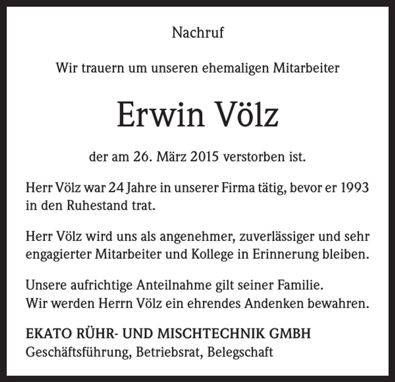 <p>Nachruf<br />Wir trauern um unseren ehemaligen Mitarbeiter</p><p>Erwin Völz<br />der am 26. März 2015 verstorben ist.<br />Herr Völz war 24 Jahre in unserer Firma tätig, bevor er 1993<br />in den Ruhestand trat.<br />Herr Völz wird uns als angenehmer, zuverlässiger und sehr<br />engagierter Mitarbeiter und Kollege in Erinnerung bleiben.<br />Unsere aufrichtige Anteilnahme gilt seiner Familie.<br />Wir werden Herrn Völz ein ehrendes Andenken bewahren.<br />EKATO RÜHR- UND MISCHTECHNIK GMBH<br />Geschäftsführung, Betriebsrat, Belegschaft</p>