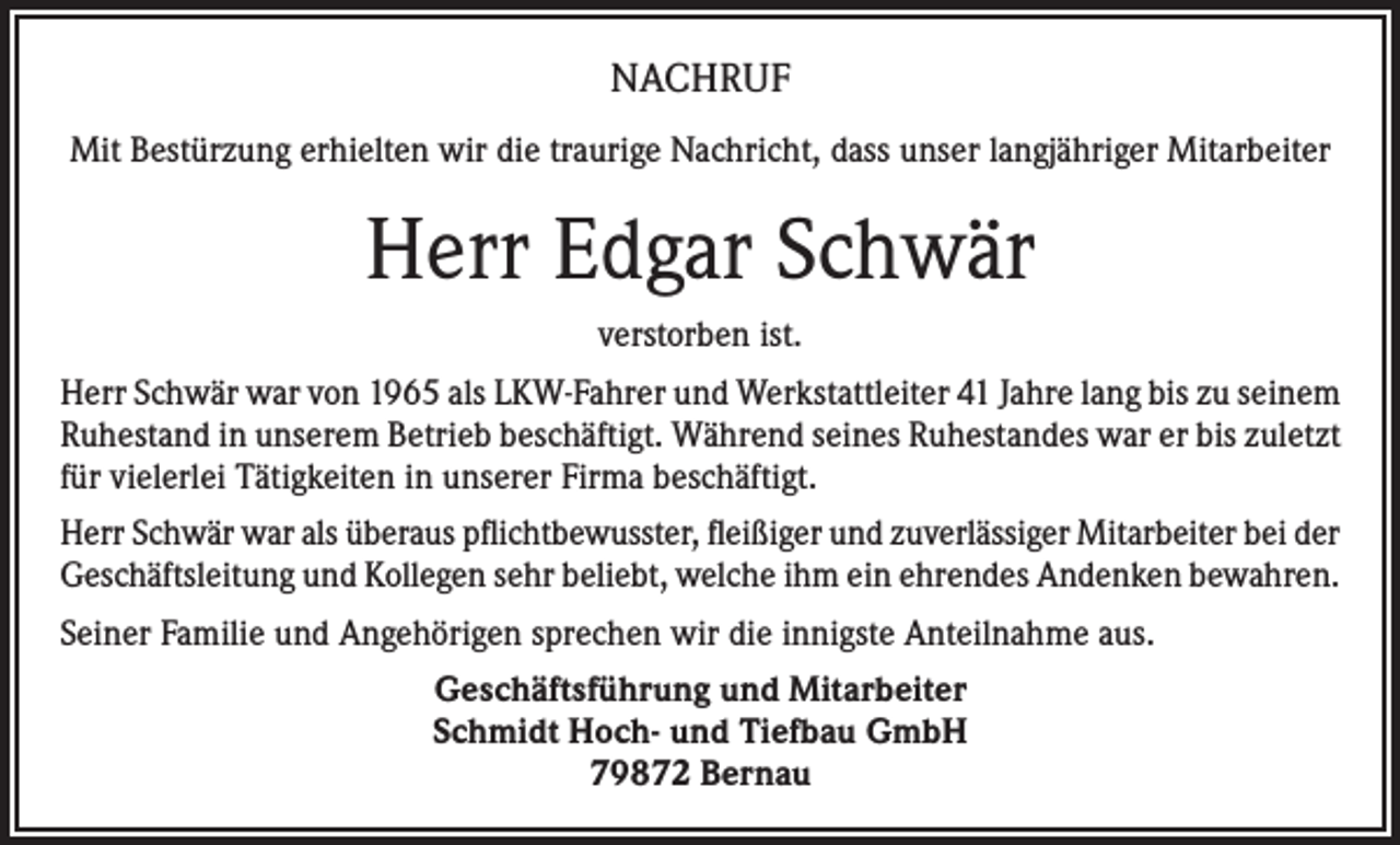 <p>NACHRUF<br />Mit Bestürzung erhielten wir die traurige Nachricht, dass unser langjähriger Mitarbeiter</p><p>Herr Edgar Schwär<br />verstorben ist.<br />Herr Schwär war von 1965 als LKW-Fahrer und Werkstattleiter 41 Jahre lang bis zu seinem<br />Ruhestand in unserem Betrieb beschäftigt. Während seines Ruhestandes war er bis zuletzt<br />für vielerlei Tätigkeiten in unserer Firma beschäftigt.<br />Herr Schwär war als überaus pflichtbewusster, fleißiger und zuverlässiger Mitarbeiter bei der<br />Geschäftsleitung und Kollegen sehr beliebt, welche ihm ein ehrendes Andenken bewahren.<br />Seiner Familie und Angehörigen sprechen wir die innigste Anteilnahme aus.<br />Geschäftsführung und Mitarbeiter<br />Schmidt Hoch- und Tiefbau GmbH<br />79872 Bernau</p>