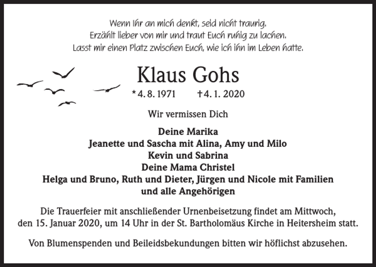 <p>Wenn Ihr an mich denkt, seid nicht traurig.<br />Erzählt lieber von mir und traut Euch ruhig zu lachen.<br />Lasst mir einen Platz zwischen Euch, wie ich ihn im Leben hatte.</p><p>Klaus Gohs</p><p>* 4. 8. 1971 † 4. 1. 2020<br />Wir vermissen Dich<br />Deine Marika<br />Jeanette und Sascha mit Alina, Amy und Milo<br />Kevin und Sabrina<br />Deine Mama Christel<br />Helga und Bruno, Ruth und Dieter, Jürgen und Nicole mit Familien<br />und alle Angehörigen<br />Die Trauerfeier mit anschließender Urnenbeisetzung findet am Mittwoch,<br />den 15. Januar 2020, um 14 Uhr in der St. Bartholomäus Kirche in Heitersheim statt.<br />Von Blumenspenden und Beileidsbekundungen bitten wir höflichst abzusehen.</p>