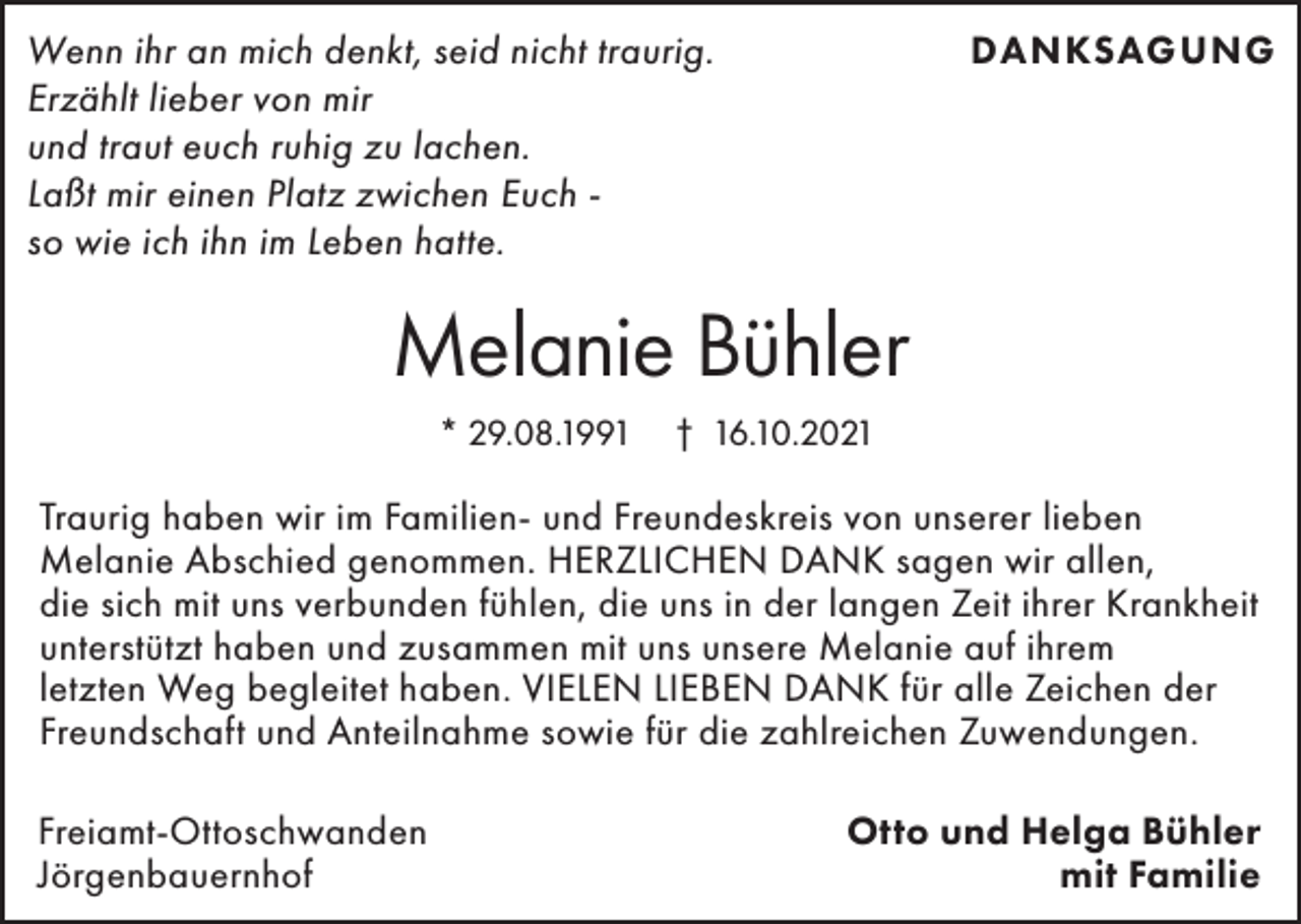 <p>DANKSAGUNG</p><p>Wenn ihr an mich denkt, seid nicht traurig.<br />Erzählt lieber von mir<br />und traut euch ruhig zu lachen.<br />Laßt mir einen Platz zwichen Euch so wie ich ihn im Leben hatte.</p><p>Melanie Bühler<br />* 29.08.1991</p><p>† 16.10.2021</p><p>Traurig haben wir im Familien- und Freundeskreis von unserer lieben<br />Melanie Abschied genommen. HERZLICHEN DANK sagen wir allen,<br />die sich mit uns verbunden fühlen, die uns in der langen Zeit ihrer Krankheit<br />unterstützt haben und zusammen mit uns unsere Melanie auf ihrem<br />letzten Weg begleitet haben. VIELEN LIEBEN DANK für alle Zeichen der<br />Freundschaft und Anteilnahme sowie für die zahlreichen Zuwendungen.<br />Freiamt-Ottoschwanden<br />Jörgenbauernhof</p><p>Otto und Helga Bühler<br />mit Familie</p>