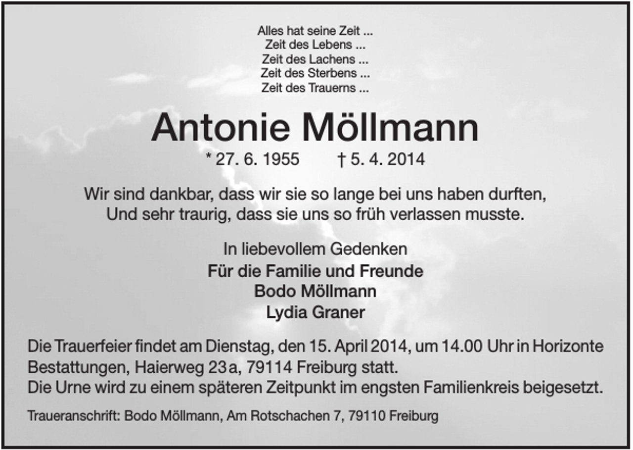 <p>Alles hat seine Zeit ...<br />Zeit des Lebens ...<br />Zeit des Lachens ...<br />Zeit des Sterbens ...<br />Zeit des Trauerns ...</p><p>Antonie Möllmann<br />* 27. 6. 1955</p><p>† 5. 4. 2014</p><p>Wir sind dankbar, dass wir sie so lange bei uns haben durften,<br />Und sehr traurig, dass sie uns so früh verlassen musste.<br />In liebevollem Gedenken<br />Für die Familie und Freunde<br />Bodo Möllmann<br />Lydia Graner<br />Die Trauerfeier findet am Dienstag, den 15. April 2014, um 14.00 Uhr in Horizonte<br />Bestattungen, Haierweg 23 a, 79114 Freiburg statt.<br />Die Urne wird zu einem späteren Zeitpunkt im engsten Familienkreis beigesetzt.<br />Traueranschrift: Bodo Möllmann, Am Rotschachen 7, 79110 Freiburg</p>