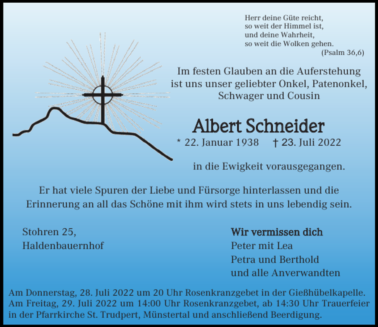 <p>Herr deine Güte reicht,<br />so weit der Himmel ist,<br />und deine Wahrheit,<br />so weit die Wolken gehen.<br />(Psalm 36,6)</p><p>Im festen Glauben an die Auferstehung<br />ist uns unser geliebter Onkel, Patenonkel,<br />Schwager und Cousin</p><p>Albert Schneider<br />* 22. Januar 1938</p><p>† 23. Juli 2022</p><p>in die Ewigkeit vorausgegangen.<br />Er hat viele Spuren der Liebe und Fürsorge hinterlassen und die<br />Erinnerung an all das Schöne mit ihm wird stets in uns lebendig sein.<br />Stohren 25,<br />Haldenbauernhof</p><p>Wir vermissen dich<br />Peter mit Lea<br />Petra und Berthold<br />und alle Anverwandten</p><p>Am Donnerstag, 28. Juli 2022 um 20 Uhr Rosenkranzgebet in der Gießhübelkapelle.<br />Am Freitag, 29. Juli 2022 um 14:00 Uhr Rosenkranzgebet, ab 14:30 Uhr Trauerfeier<br />in der Pfarrkirche St. Trudpert, Münstertal und anschließend Beerdigung.</p>