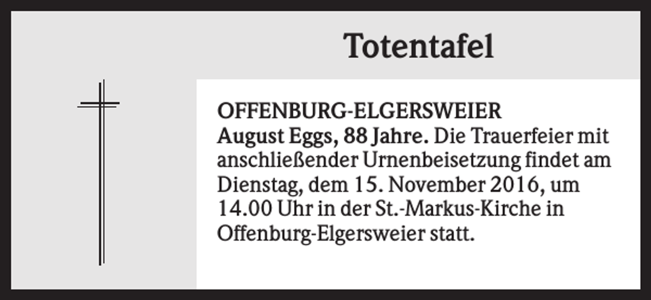 <p>Totentafel<br />OFFENBURG-ELGERSWEIER<br />August Eggs, 88 Jahre. Die Trauerfeier mit<br />anschließender Urnenbeisetzung findet am<br />Dienstag, dem 15. November 2016, um<br />14.00 Uhr in der St.-Markus-Kirche in<br />Offenburg-Elgersweier statt.</p>