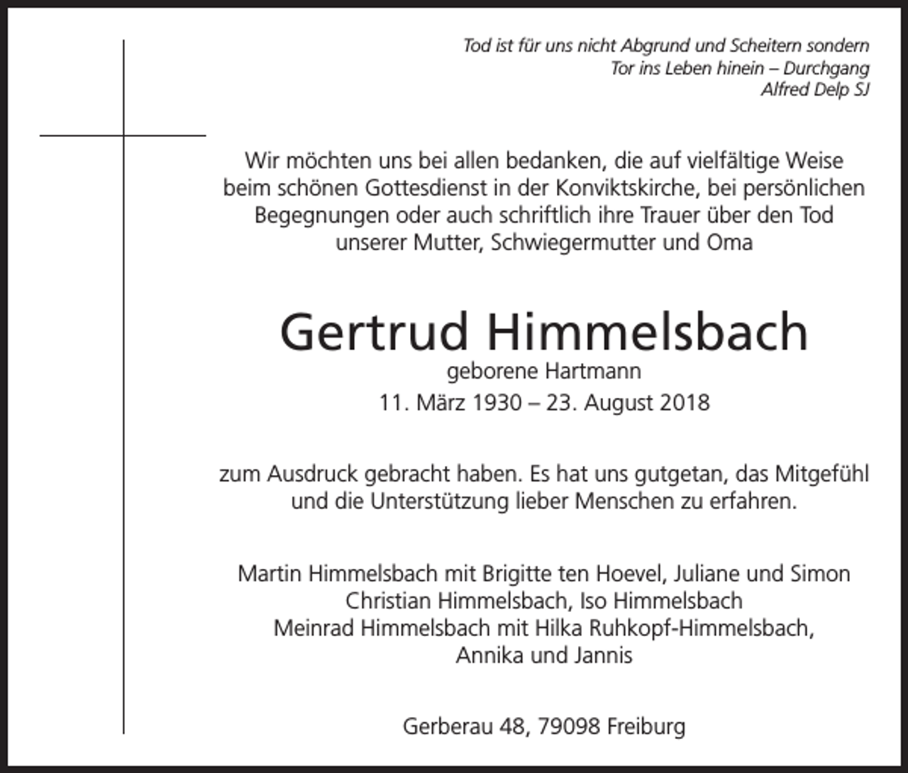 <p>Tod ist für uns nicht Abgrund und Scheitern sondern<br />Tor ins Leben hinein – Durchgang<br />Alfred Delp SJ</p><p>Wir möchten uns bei allen bedanken, die auf vielfältige Weise<br />beim schönen Gottesdienst in der Konviktskirche, bei persönlichen<br />Begegnungen oder auch schriftlich ihre Trauer über den Tod<br />unserer Mutter, Schwiegermutter und Oma</p><p>Gertrud Himmelsbach<br />geborene Hartmann<br />11. März 1930 – 23. August 2018</p><p>zum Ausdruck gebracht haben. Es hat uns gutgetan, das Mitgefühl<br />und die Unterstützung lieber Menschen zu erfahren.<br />Martin Himmelsbach mit Brigitte ten Hoevel, Juliane und Simon<br />Christian Himmelsbach, Iso Himmelsbach<br />Meinrad Himmelsbach mit Hilka Ruhkopf-Himmelsbach,<br />Annika und Jannis<br />Gerberau 48, 79098 Freiburg</p>
