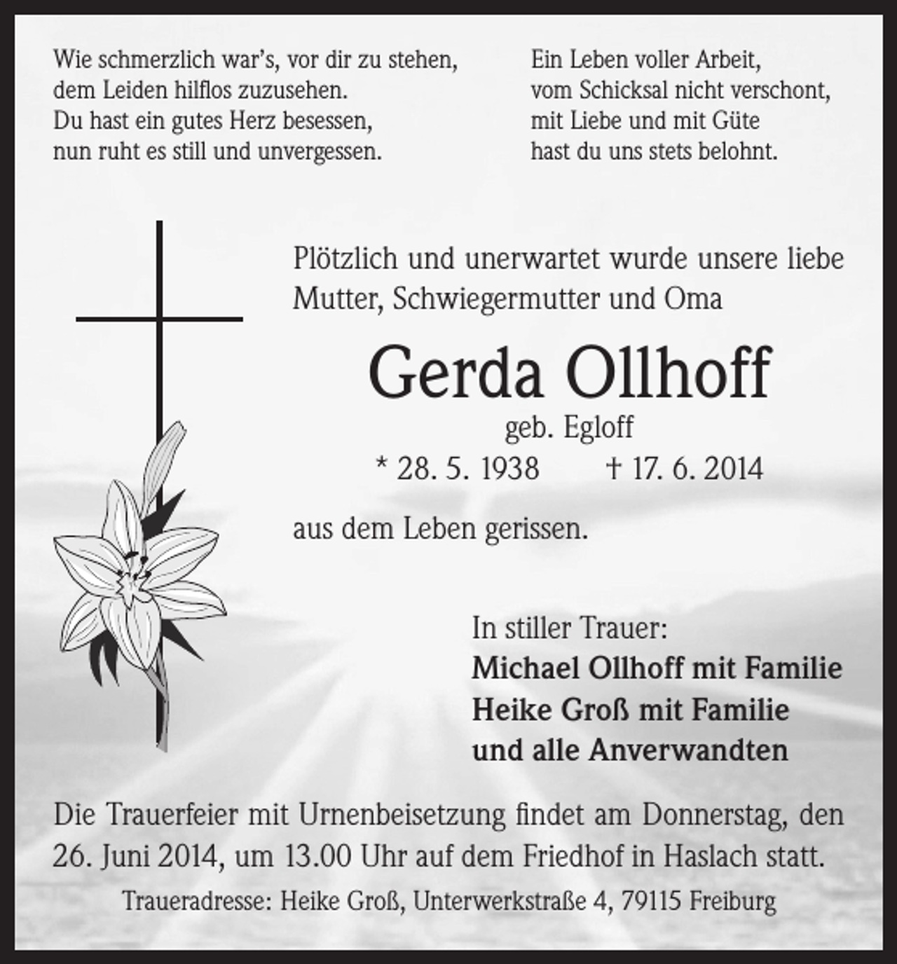 <p>Wie schmerzlich war’s, vor dir zu stehen,<br />dem Leiden hilflos zuzusehen.<br />Du hast ein gutes Herz besessen,<br />nun ruht es still und unvergessen.</p><p>Ein Leben voller Arbeit,<br />vom Schicksal nicht verschont,<br />mit Liebe und mit Güte<br />hast du uns stets belohnt.</p><p>Plötzlich und unerwartet wurde unsere liebe<br />Mutter, Schwiegermutter und Oma</p><p>Gerda Ollhoff<br />geb. Egloff<br />* 28. 5. 1938 † 17. 6. 2014</p><p>aus dem Leben gerissen.<br />In stiller Trauer:<br />Michael Ollhoff mit Familie<br />Heike Groß mit Familie<br />und alle Anverwandten<br />Die Trauerfeier mit Urnenbeisetzung findet am Donnerstag, den<br />26. Juni 2014, um 13.00 Uhr auf dem Friedhof in Haslach statt.<br />Traueradresse: Heike Groß, Unterwerkstraße 4, 79115 Freiburg</p>