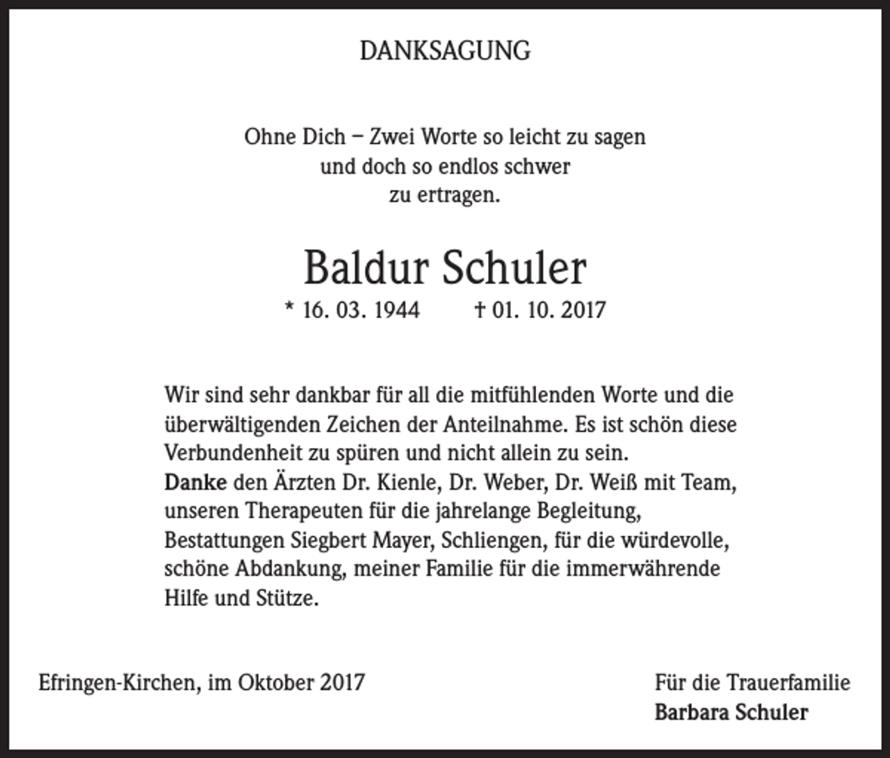 <p>DANKSAGUNG<br />Ohne Dich – Zwei Worte so leicht zu sagen<br />und doch so endlos schwer<br />zu ertragen.</p><p>Baldur Schuler</p><p>* 16. 03. 1944</p><p>† 01. 10. 2017</p><p>Wir sind sehr dankbar für all die mitfühlenden Worte und die<br />überwältigenden Zeichen der Anteilnahme. Es ist schön diese<br />Verbundenheit zu spüren und nicht allein zu sein.<br />Danke den Ärzten Dr. Kienle, Dr. Weber, Dr. Weiß mit Team,<br />unseren Therapeuten für die jahrelange Begleitung,<br />Bestattungen Siegbert Mayer, Schliengen, für die würdevolle,<br />schöne Abdankung, meiner Familie für die immerwährende<br />Hilfe und Stütze.<br />Efringen-Kirchen, im Oktober 2017 Für die Trauerfamilie<br />Barbara Schuler</p>