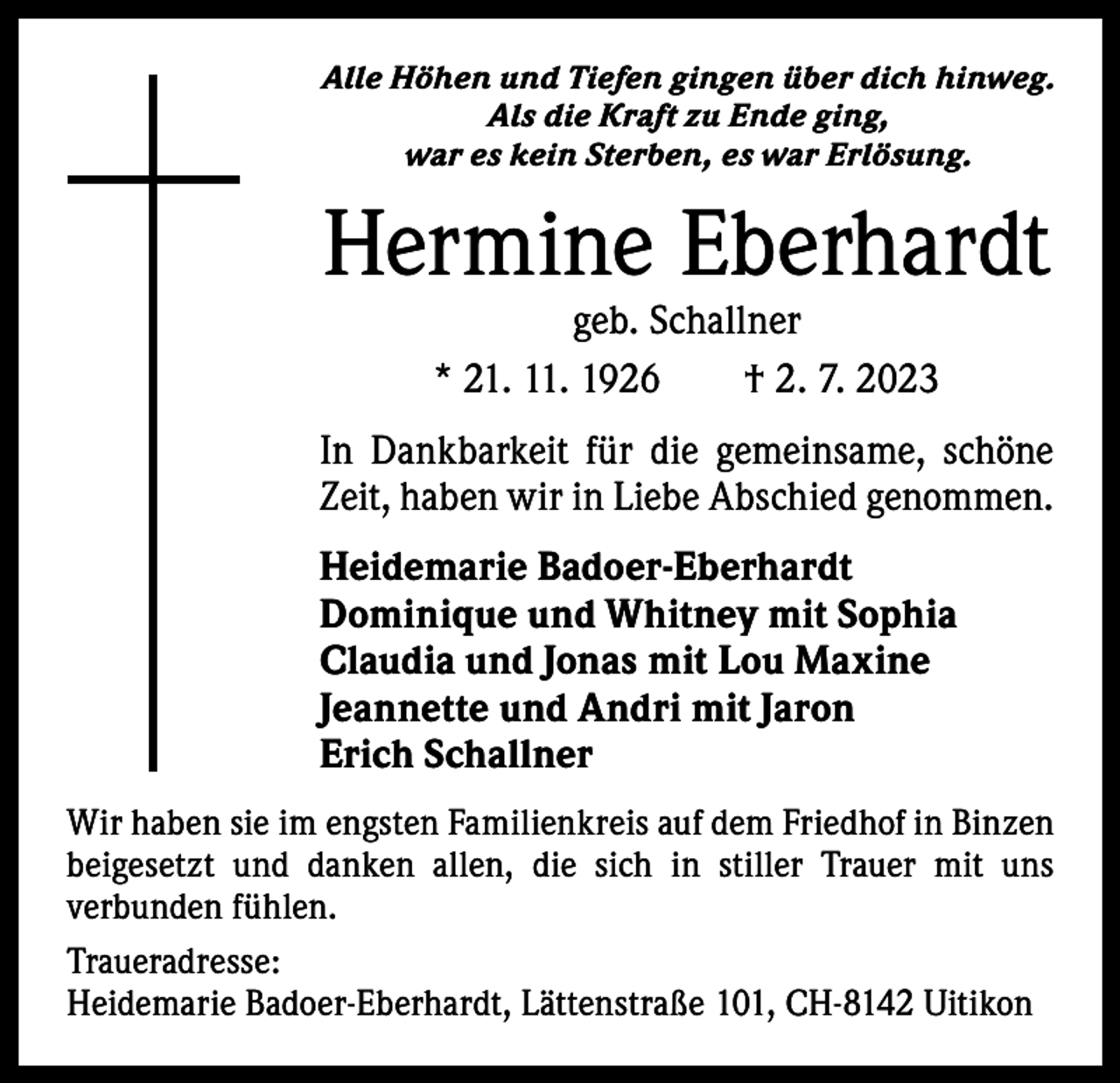 <p>Alle Höhen und Tiefen gingen über dich hinweg.<br />Als die Kraft zu Ende ging,<br />war es kein Sterben, es war Erlösung.</p><p>Hermine Eberhardt<br />geb. Schallner<br />* 21. 11. 1926 † 2. 7. 2023</p><p>In Dankbarkeit für die gemeinsame, schöne<br />Zeit, haben wir in Liebe Abschied genommen.<br />Heidemarie Badoer-Eberhardt<br />Dominique und Whitney mit Sophia<br />Claudia und Jonas mit Lou Maxine<br />Jeannette und Andri mit Jaron<br />Erich Schallner<br />Wir haben sie im engsten Familienkreis auf dem Friedhof in Binzen<br />beigesetzt und danken allen, die sich in stiller Trauer mit uns<br />­verbunden fühlen.<br />Traueradresse:<br />Heidemarie Badoer-Eberhardt, Lättenstraße 101, CH-8142 Uitikon</p>