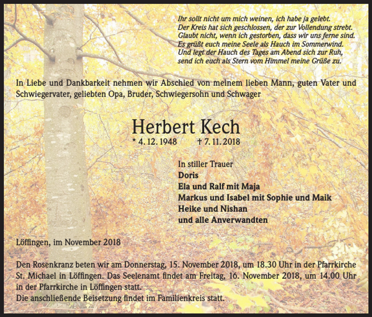 <p>Ihr sollt nicht um mich weinen, ich habe ja gelebt.<br />Der Kreis hat sich geschlossen, der zur Vollendung strebt.<br />Glaubt nicht, wenn ich gestorben, dass wir uns ferne sind.<br />Es grüßt euch meine Seele als Hauch im Sommerwind.<br />Und legt der Hauch des Tages am Abend sich zur Ruh,<br />send ich euch als Stern vom Himmel meine Grüße zu.</p><p>In Liebe und Dankbarkeit nehmen wir Abschied von meinem lieben Mann, guten Vater und<br />Schwiegervater, geliebten Opa, Bruder, Schwiegersohn und Schwager</p><p>Herbert Kech<br />* 4. 12. 1948</p><p>† 7. 11. 2018</p><p>In stiller Trauer<br />Doris<br />Ela und Ralf mit Maja<br />Markus und Isabel mit Sophie und Maik<br />Heike und Nishan<br />und alle Anverwandten<br />Löffingen, im November 2018<br />Den Rosenkranz beten wir am Donnerstag, 15. November 2018, um 18.30 Uhr in der Pfarrkirche<br />St. Michael in Löffingen. Das Seelenamt findet am Freitag, 16. November 2018, um 14.00 Uhr<br />in der Pfarrkirche in Löffingen statt.<br />Die anschließende Beisetzung findet im Familienkreis statt.</p>