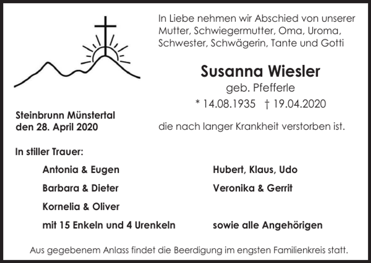 <p>In Liebe nehmen wir Abschied von unserer<br />Mutter, Schwiegermutter, Oma, Uroma,<br />Schwester, Schwägerin, Tante und Gotti</p><p>Susanna Wiesler<br />geb. Pfefferle<br />* 14.08.1935 † 19.04.2020<br />Steinbrunn Münstertal<br />den 28. April 2020</p><p>die nach langer Krankheit verstorben ist.</p><p>In stiller Trauer:<br />Antonia &amp; Eugen</p><p>Hubert, Klaus, Udo</p><p>Barbara &amp; Dieter</p><p>Veronika &amp; Gerrit</p><p>Kornelia &amp; Oliver<br />mit 15 Enkeln und 4 Urenkeln</p><p>sowie alle Angehörigen</p><p>Aus gegebenem Anlass findet die Beerdigung im engsten Familienkreis statt.</p>