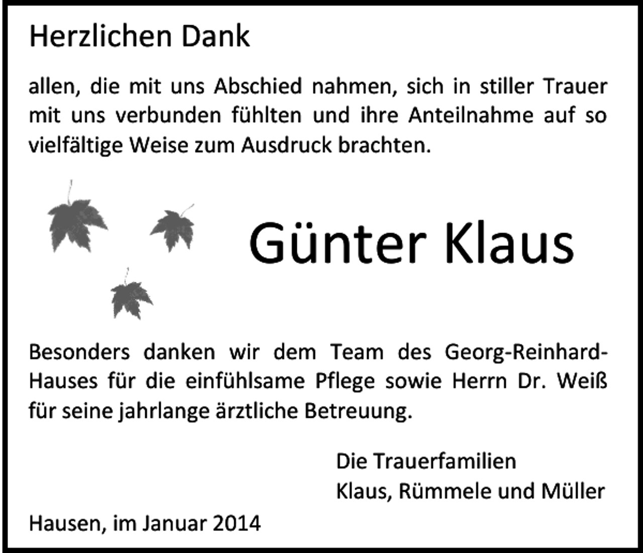 <p>Herzlichen Dank<br />allen, die mit uns Abschied nahmen, sich in stiller Trauer<br />mit uns verbunden fühlten und ihre Anteilnahme auf so<br />vielfältige Weise zum Ausdruck brachten.</p><p>Günter Klaus<br />Besonders danken wir dem Team des Georg-ReinhardHauses für die einfühlsame Pflege sowie Herrn Dr. Weiß<br />für seine jahrlange ärztliche Betreuung.<br />Die Trauerfamilien<br />Klaus, Rümmele und Müller<br />Hausen, im Januar 2014</p>