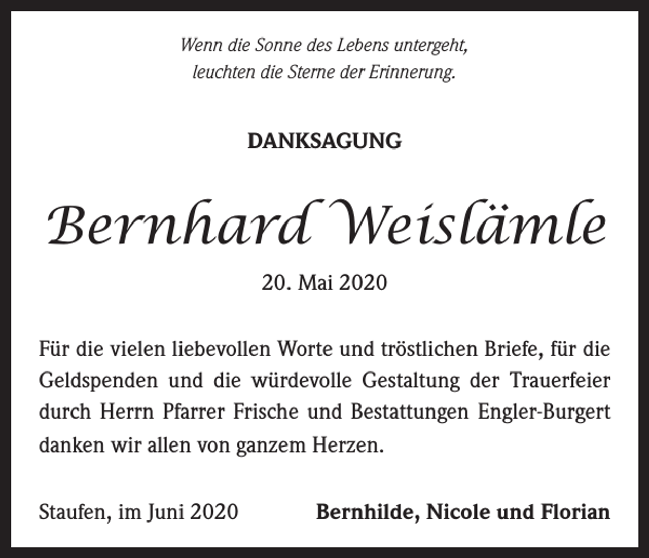 <p>Wenn die Sonne des Lebens untergeht,<br />leuchten die Sterne der Erinnerung.</p><p>DANKSAGUNG</p><p>Bernhard Weislämle<br />20. Mai 2020<br />Für die vielen liebevollen Worte und tröstlichen Briefe, für die<br />Geldspenden und die würdevolle Gestaltung der Trauerfeier<br />durch Herrn Pfarrer Frische und Bestattungen Engler-Burgert<br />danken wir allen von ganzem Herzen.<br />Staufen, im Juni 2020</p><p>Bernhilde, Nicole und Florian</p>