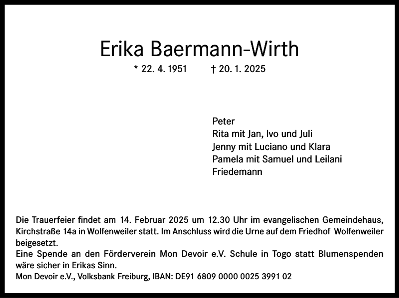 <p>Erika Baermann-Wirth<br />* 22. 4. 1951</p><p>† 20. 1. 2025</p><p>Peter<br />Rita mit Jan, lvo und Juli<br />Jenny mit Luciano und Klara<br />Pamela mit Samuel und Leilani<br />Friedemann</p><p>Die Trauerfeier findet am 14. Februar 2025 um 12.30 Uhr im evangelischen Gemeindehaus,<br />Kirchstraße 14a in Wolfenweiler statt. Im Anschluss wird die Urne auf dem Friedhof Wolfenweiler<br />beigesetzt.<br />Eine Spende an den Förderverein Mon Devoir e.V. Schule in Togo statt Blumenspenden<br />wäre sicher in Erikas Sinn.<br />Mon Devoir e.V., Volksbank Freiburg, IBAN: DE91 6809 0025 3991 02</p>