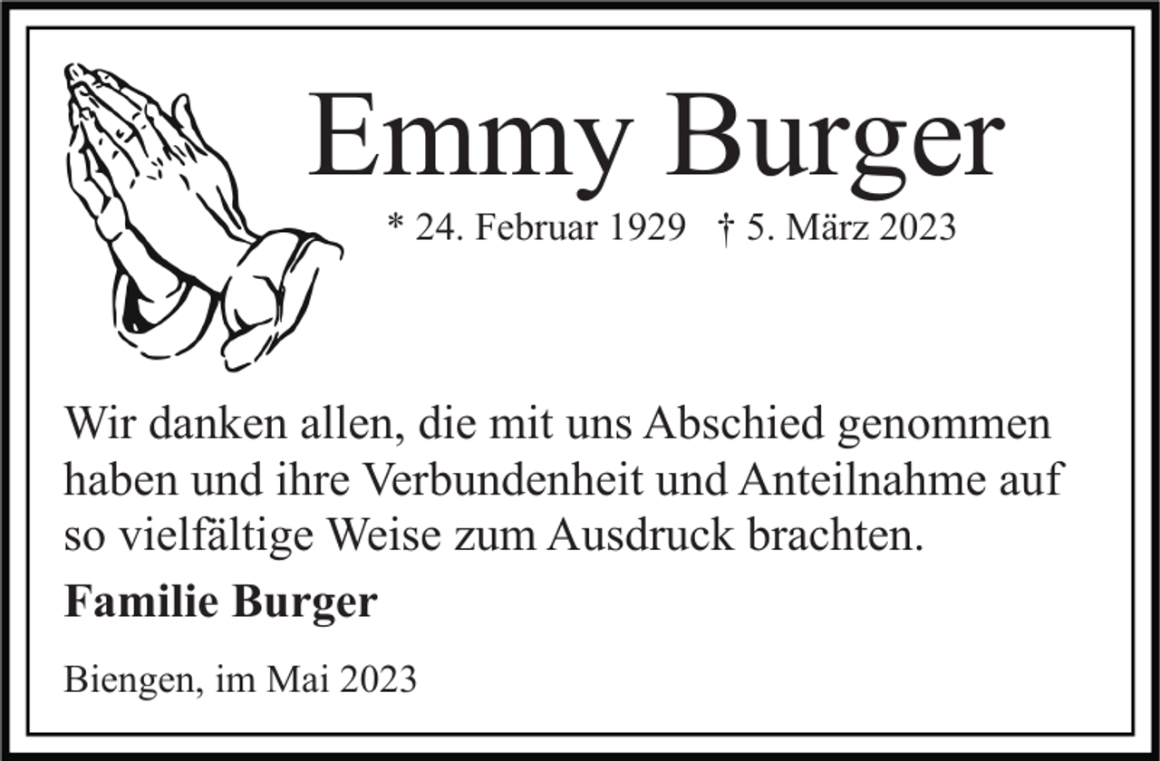 <p>Emmy Burger<br />* 24. Februar 1929 † 5. März 2023</p><p>Wir danken allen, die mit uns Abschied genommen<br />haben und ihre Verbundenheit und Anteilnahme auf<br />so vielfältige Weise zum Ausdruck brachten.<br />Familie Burger<br />Biengen, im Mai 2023</p>