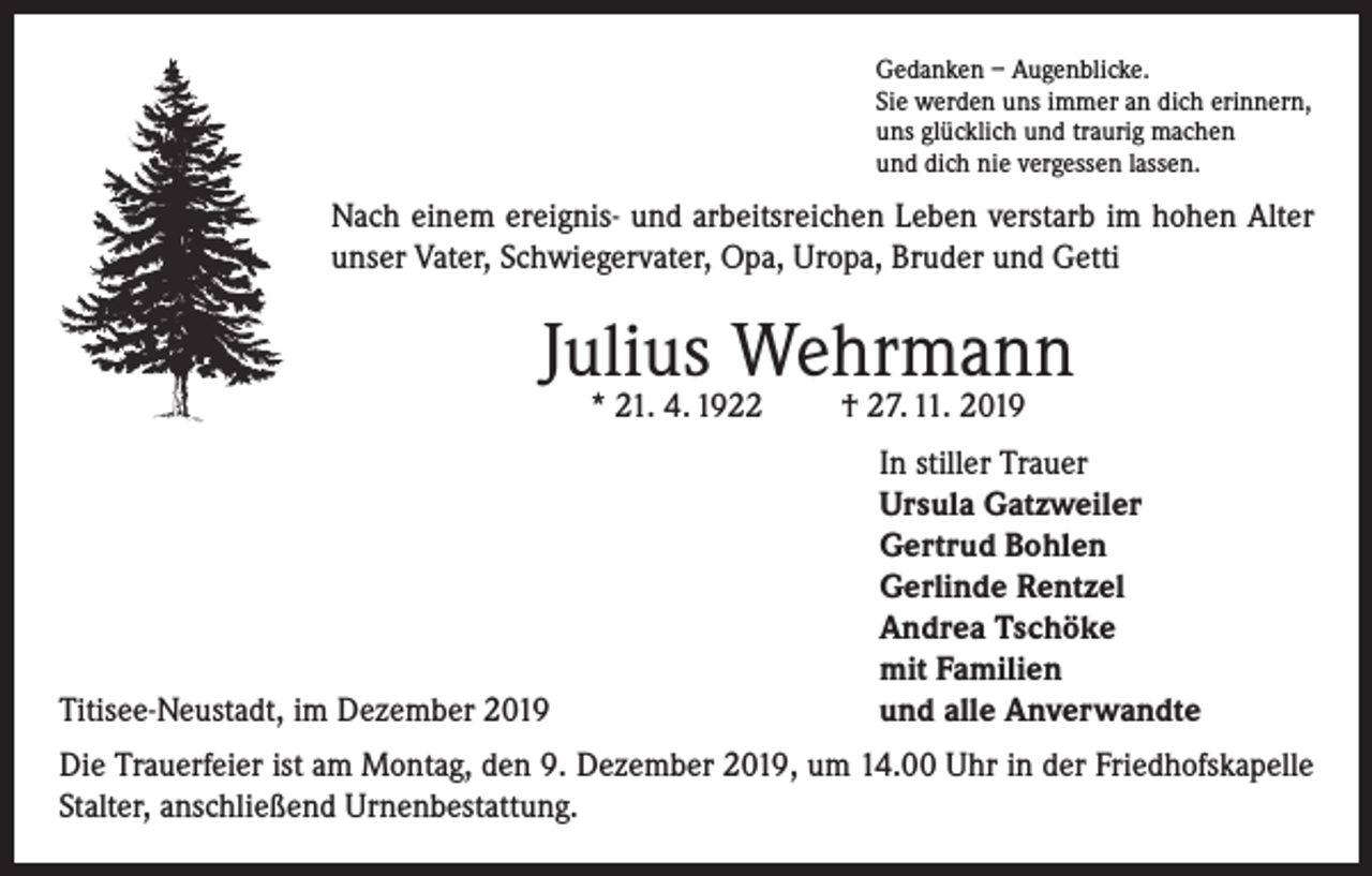 <p>Gedanken – Augenblicke.<br />Sie werden uns immer an dich erinnern,<br />uns glücklich und traurig machen<br />und dich nie vergessen lassen.</p><p>Nach einem ereignis- und arbeitsreichen Leben verstarb im hohen Alter<br />unser Vater, Schwiegervater, Opa, Uropa, Bruder und Getti</p><p>Julius Wehrmann<br />* 21. 4. 1922</p><p>Titisee-Neustadt, im Dezember 2019</p><p>† 27. 11. 2019</p><p>In stiller Trauer<br />Ursula Gatzweiler<br />Gertrud Bohlen<br />Gerlinde Rentzel<br />Andrea Tschöke<br />mit Familien<br />und alle Anverwandte</p><p>Die Trauerfeier ist am Montag, den 9. Dezember 2019, um 14.00 Uhr in der Friedhofskapelle<br />Stalter, anschließend Urnenbestattung.</p>